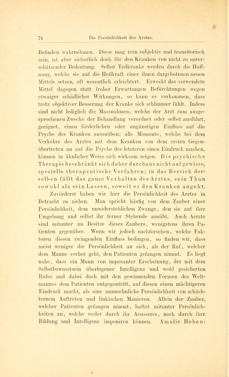 Befinden wahrnehmen. Diese mag rein subjektiv und transitorisch sein, ist aber sicherlich doch für den Kranken von nicht zu unter- schätzender Bedeutung. Selbst Todkranke werden durch die Hoff- nung, welche sie auf die Heilkraft eines ihnen dargebotenen neuen Mittels setzen, oft wesentlich erleichtert. Erweckt das verwendete Mittel dagegen statt froher Erwartungen Befürchtungen wegen etwaiger schädlicher Wirkungen, so kann es vorkommen, dass trotz objektiver Besserung der Kranke sich schlimmer fühlt. Indess sind nicht lediglich die Massnahmen, welche der Arzt zum ausge- sprochenen Zwecke der Behandlung verordnet oder selbst ausführt, geeignet, einen förderlichen oder ungünstigen Einfluss auf die Psyche des Kranken auszuüben; alle Momente, welche bei dem Verkehre des Arztes mit dem Kranken von dem ersten Gegen- übertreten an auf die Psyche des letzteren einen Eindruck machen, können in ähnlicher Weise sich wirksam zeigen. D ie psychische Therapie beschränkt sich daher durchaus nicht auf gewisse, spezielle therapeutische Verfahren; in das Bereich der- selben fällt das ganze Verhalten des Arztes, sein Thun sowohl als sein Lassen, soweit es den Kranken angeht. Zuvörderst haben wir hier die Persönlichkeit des Arztes in Betracht zu ziehen. Man spricht häufig von dem Zauber einer Persönlichkeit, dem unwiderstehlichen Zwange, den sie auf ihre Umgebung und selbst ihr ferner Stehende ausübt. Auch Aerzte sind mitunter im Besitze dieses Zaubers, wenigstens ihren Pa- tienten gegenüber. Wenn wir jedoch nachforschen, welche Fak- toren diesen zwingenden Einfluss bedingen, so finden wir, dass meist weniger die Persönlichkeit an sich, als der Ruf, welcher dem Manne vorher geht, den Patienten gefangen nimmt. Es liegt nahe, dass ein Mann von imposanter Erscheinung, der mit dem Selbstbewusstsein überlegener Intelligenz und wohl gesicherten Rufes und dabei doch mit den gewinnenden Formen des Welt- mannes dem Patienten entgegentritt, auf diesen einen mächtigeren Eindruck macht, als eine unansehnliche Persönlichkeit von schüch- ternem Auftreten und linkischen Manieren. Allein der Zauber, welcher Patienten gefangen nimmt, haftet mitunter Persönlich- keiten an, welche weder durch ihr Aeusseres, noch durch ihre Bildung und Intelligenz imponiren können. Amalie Hohen-