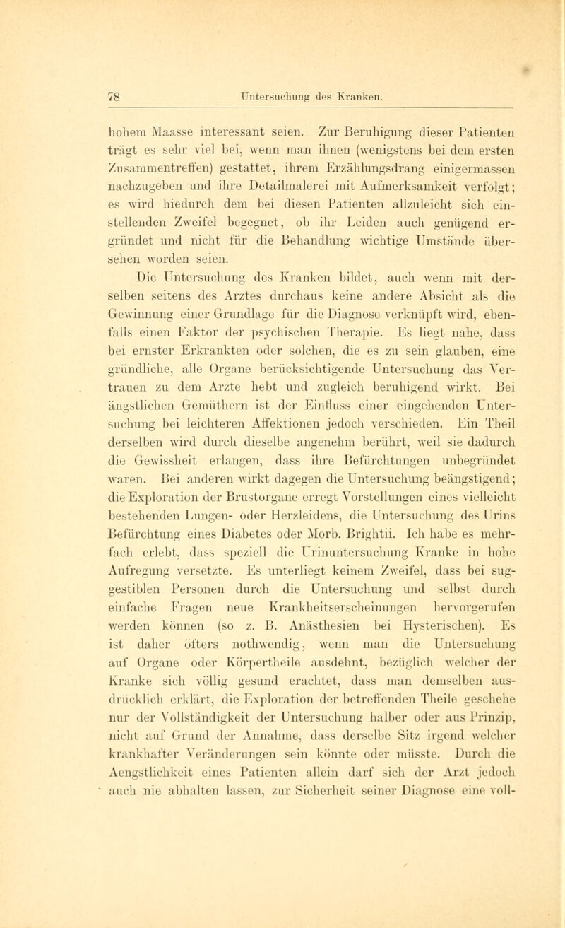 hokein Maasse interessant seien. Zur Beruhigung dieser Patienten trägt es sehr viel bei, wenn man ihnen (wenigstens bei dem ersten Zusammentreffen) gestattet, ihrem Erzählungsdrang einigermassen nachzugeben und ihre Detailmalerei mit Aufmerksamkeit verfolgt; es wird hiedurch dem bei diesen Patienten allzuleicht sich ein- stellenden Zweifel begegnet, ob ihr Leiden auch genügend er- gründet und nicht für die Behandlung wichtige Umstände über- sehen worden seien. Die Untersuchung des Kranken bildet, auch wenn mit der- selben seitens des Arztes durchaus keine andere Absicht als die Gewinnung einer Grundlage für die Diagnose verknüpft wird, eben- falls einen Faktor der psychischen Therapie. Es liegt nahe, dass bei ernster Erkrankten oder solchen, die es zu sein glauben, eine gründliche, alle Organe berücksichtigende Untersuchung das Ver- trauen zu dem Arzte hebt und zugleich beruhigend wirkt. Bei ängstlichen Gemüthern ist der Einfiuss einer eingehenden Unter- suchung bei leichteren Affektionen jedoch verschieden. Ein Theil derselben wird durch dieselbe angenehm berührt, weil sie dadurch die Gewissheit erlangen, dass ihre Befürchtungen unbegründet waren. Bei anderen wirkt dagegen die Untersuchung beängstigend; die Exploration der Brustorgane erregt Vorstellungen eines vielleicht bestehenden Lungen- oder Herzleidens, die Untersuchung des Urins Befürchtung eines Diabetes oder Morb. Brightii. Ich habe es mehr- fach erlebt, dass speziell die Urinuntersuchung Kranke in hohe Aufregung versetzte. Es unterliegt keinem Zweifel, dass bei sug- gestiblen Personen durch die Untersuchung und selbst durch einfache Fragen neue Krankheitserscheinungen hervorgerufen werden können (so z. B. Anästhesien bei Hysterischen). Es ist daher öfters nothwendig, wenn man die Untersuchung auf Organe oder Körpertheile ausdehnt, bezüglich welcher der Kranke sich völlig gesund erachtet, dass man demselben aus- drücklich erklärt, die Exploration der betreffenden Theile geschehe nur der Vollständigkeit der Untersuchung halber oder aus Prinzip, nicht auf Grund der Annahme, dass derselbe Sitz irgend welcher krankhafter Veränderungen sein könnte oder müsste. Durch die Aengstlichkeit eines Patienten allein darf sich der Arzt jedoch auch nie abhalten lassen, zur Sicherheit seiner Diagnose eine voll-