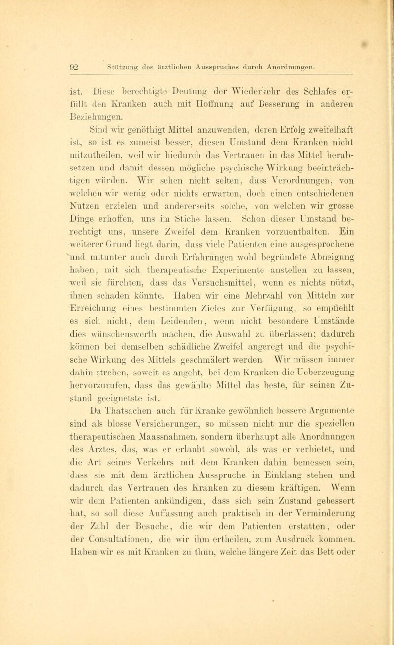 ist. Diese berechtigte Deutung der Wiederkehr des Schlafes er- füllt den Kranken auch mit Hoffnung auf Besserung in anderen Beziehungen. Sind wir genöthigt Mittel anzuwenden, deren Erfolg zweifelhaft ist, so ist es zumeist besser, diesen Umstand dem Kranken nicht mitzutheilen, weil wir hiedurch das Vertrauen in das Mittel herab- setzen und damit dessen mögliche psychische Wirkung beeinträch- tigen würden. Wir sehen nicht selten, dass Verordnungen, von welchen wir wenig oder nichts erwarten, doch einen entschiedenen Nutzen erzielen und andererseits solche, von welchen wir grosse Dinge erhoffen, uns im Stiche lassen. Schon dieser Umstand be- rechtigt uns, unsere Zweifel dem Kranken vorzuenthalten. Ein weiterer Grund liegt darin, dass viele Patienten eine ausgesprochene und mitunter auch durch Erfahrungen wohl begründete Abneigung haben, mit sich therapeutische Experimente anstellen zu lassen, weil sie fürchten, dass das Versuchsmittel, wenn es nichts nützt, ihnen schaden könnte. Haben wir eine Mehrzahl von Mitteln zur Erreichung eines bestimmten Zieles zur Verfügung, so empfiehlt es sich nicht, dem Leidenden, wenn nicht besondere Umstände dies wünschenswerth machen, die Auswahl zu überlassen; dadurch können bei demselben schädliche Zweifel angeregt und die psychi- sche Wirkung des Mittels geschmälert werden. Wir müssen immer dahin streben, soweit es angeht, bei dem Kranken die Ueberzeugung hervorzurufen, dass das gewählte Mittel das beste, für seinen Zu- stand geeignetste ist. Da Thatsachen auch für Kranke gewöhnlich bessere Argumente sind als blosse Versicherungen, so müssen nicht nur die speziellen therapeutischen Maassnahmen, sondern überhaupt alle Anordnungen des Arztes, das, was er erlaubt sowohl, als was er verbietet, und die Art seines Verkehrs mit dem Kranken dahin bemessen sein, dass sie mit dem ärztlichen Ausspruche in Einklang stehen und dadurch das Vertrauen des Kranken zu diesem kräftigen. Wenn wir dem Patienten ankündigen, dass sich sein Zustand gebessert hat, so soll diese Auffassung auch praktisch in der Verminderung der Zahl der Besuche, die wir dem Patienten erstatten, oder der Consultationen, die wir ihm ertheilen, zum Ausdruck kommen. Haben wir es mit Kranken zu thun, welche längere Zeit das Bett oder