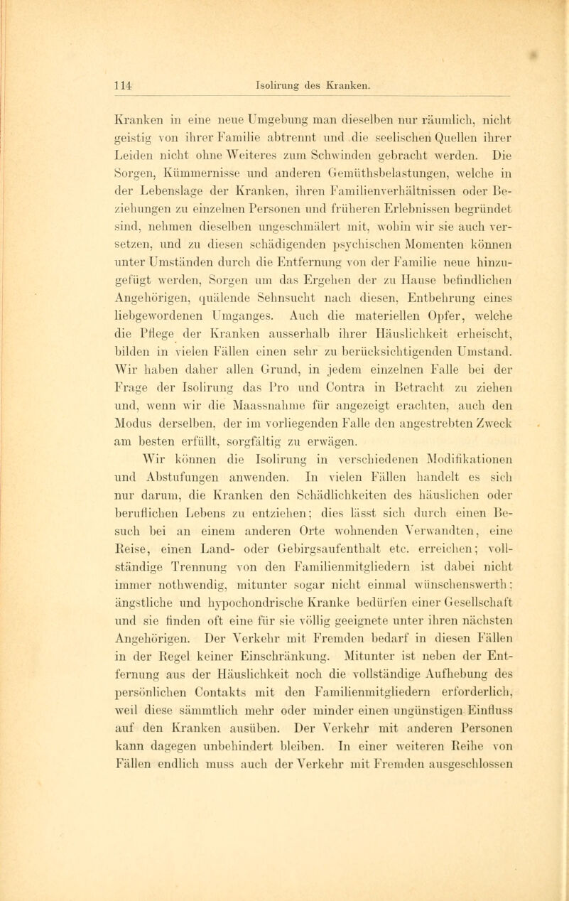 Kranken in eine neue Umgebung man dieselben nur räumlich, nicht geistig von ihrer Familie abtrennt und die seelischen Quellen ihrer Leiden nicht ohne Weiteres zum Schwinden gebracht werden. Die Sorgen, Kümmernisse und anderen Gemüthsbelastungen, welche in der Lebenslage der Kranken, ihren Familienverhältnissen oder Be- ziehungen zu einzelnen Personen und früheren Erlebnissen begründet sind, nehmen dieselben ungeschmälert mit, wohin wir sie auch ver- setzen, und zu diesen schädigenden psychischen Momenten können unter Umständen durch die Entfernung von der Familie neue hinzu- gefügt werden, Sorgen um das Ergehen der zu Hause befindlichen Angehörigen, quälende Sehnsucht nach diesen, Entbehrung eines liebgewordenen Umganges. Auch die materiellen Opfer, welche die Pflege der Kranken ausserhalb ihrer Häuslichkeit erheischt, bilden in vielen Fällen einen sehr zu berücksichtigenden Umstand. Wir haben daher allen Grund, in jedem einzelnen Falle bei der Frage der Isolirung das Pro und Contra in Betracht zu ziehen und, wenn wir die Maassnahme für angezeigt erachten, auch den Modus derselben, der im vorliegenden Falle den angestrebten Zweck am besten erfüllt, sorgfältig zu erwägen. Wir können die Isolirung in verschiedenen Modifikationen und Abstufungen anwenden. In vielen Fällen handelt es sich nur darum, die Kranken den Schädlichkeiten des häuslichen oder beruflichen Lebens zu entziehen; dies lässt sich durch einen Be- such bei an einem anderen Orte wohnenden Verwandten, eine Reise, einen Land- oder Gebirgsaufenthalt etc. erreichen; voll- ständige Trennung von den Familienmitgliedern ist dabei nicht immer nothwendig, mitunter sogar nicht einmal wünschenswerth: ängstliche und hypochondrische Kranke bedürfen einer Gesellschaft und sie finden oft eine für sie völlig geeignete unter ihren nächsten Angehörigen. Der Verkehr mit Fremden bedarf in diesen Fällen in der Regel keiner Einschränkung. Mitunter ist neben der Ent- fernung aus der Häuslichkeit noch die vollständige Aufhebung des persönlichen Contakts mit den Familienmitgliedern erforderlich, weil diese sämmtlich mehr oder minder einen ungünstigen Einfluss auf den Kranken ausüben. Der Verkehr mit anderen Personen kann dagegen unbehindert bleiben. In einer weiteren Reihe von Fällen endlich muss auch der Verkehr mit Fremden ausgeschlossen