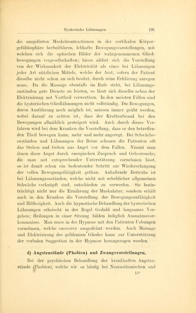 die ausgelösten Muskelcontractionen in der cortikalen Körper- gefühlssphäre herbeiführen, lebhafte Bewegungsvorstellungen, mit welchen sich die optischen Bilder der wahrgenommenen Glied- bewegungen vergesellschaften; hiezu addirt sich die Vorstellung von der Wirksamkeit der Elektricität als eines bei Lähmungen jeder Art nützlichen Mittels, welche der Arzt, sofern der Patient dieselbe nicht schon an sich besitzt, durch seine Erklärung anregen muss. Da die Massage ebenfalls im Rufe steht, bei Lähmungs- zuständen gute Dienste zu leisten, so lässt sich dieselbe neben der Elektrisirung mit Yortheil verwerthen. In den meisten Fällen sind die hysterischen Gliedlähmungen nicht vollständig. Die Bewegungen, deren Ausführung noch möglich ist, müssen immer geübt werden, wobei darauf zu achten ist, dass der Kraftaufwand bei den Bewegungen allmählich gesteigert wird. Auch durch dieses Ver- fahren wird bei dem Kranken die Vorstellung, dass er den betreffen- den Theil bewegen kann, mehr und mehr angeregt. Bei Schwäche- zuständen und Lähmungen der Beine scheuen die Patienten oft das Stehen und Gehen aus Angst vor dem Fallen. Nimmt man ihnen diese Angst durch energischen Zuspruch und Gehversuche, die man mit entsprechender Unterstützung vornehmen lässt, so ist damit schon ein bedeutender Schritt zur Wiedererlangung der vollen Bewegungsfähigkeit gethan. Anhaltende Bettruhe ist bei Lähmungszuständen, welche nicht mit erheblicher allgemeinen Schwäche verknüpft sind, entschieden zu verwerfen. Sie beein- trächtigt nicht nur die Ernährung der Muskulatur, sondern erhält auch in den Kranken die Vorstellung der Bewegungsunfähigkeit und Hilflosigkeit. Auch die hypnotische Behandlung der hysterischen Lähmungen erheischt in der Regel Geduld und langsames Vor- gehen; Heilungen in einer Sitzung bilden lediglich Ausnahmsvor- kommnisse. Man muss in der Hypnose mit den Patienten Uebungen vornehmen, welche succesive ausgedehnt werden. Auch Massage und Elektrisirung des gelähmten Gliedes kann zur Unterstützung der verbalen Suggestion in der Hypnose herangezogen werden. d) Angstzustände (Phobien) und Zwangsvorstellungen. Bei der psychischen Behandlung der krankhaften Angstzu- stände (Phobien), welche wir so häutig bei Xeurasthenischen und 13*