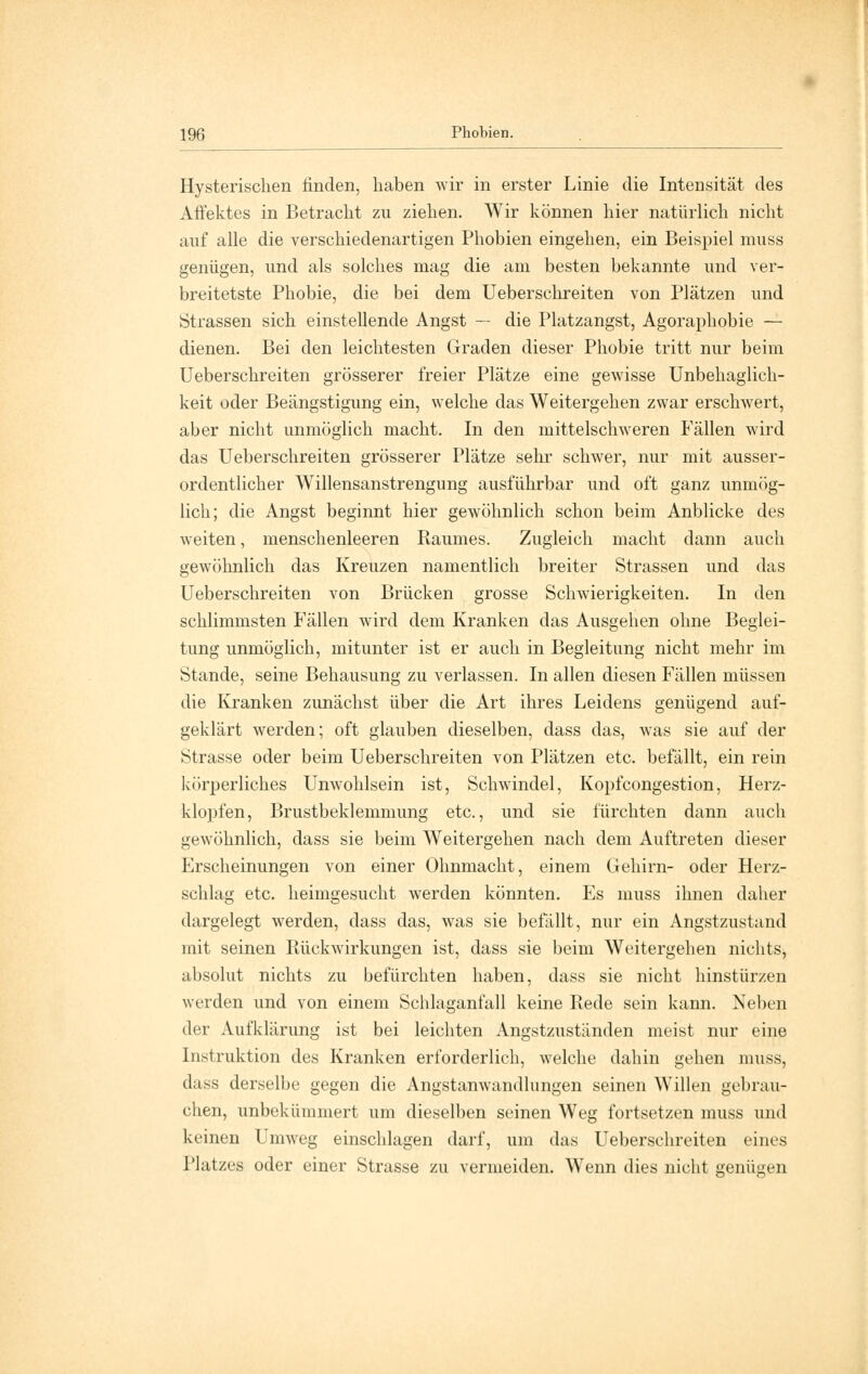 Hysterischen linden, haben wir in erster Linie die Intensität des Affektes in Betracht zu ziehen. Wir können hier natürlich nicht auf alle die verschiedenartigen Phobien eingehen, ein Beispiel muss genügen, und als solches mag die am besten bekannte und ver- breitetste Phobie, die bei dem Ueberschreiten von Plätzen und Strassen sich einstellende Angst — die Platzangst, Agoraphobie — dienen. Bei den leichtesten Graden dieser Phobie tritt nur beim Ueberschreiten grösserer freier Plätze eine gewisse Unbehaglich- keit oder Beängstigung ein, welche das Weitergehen zwar erschwert, aber nicht unmöglich macht. In den mittelschweren Fällen wird das Ueberschreiten grösserer Plätze sehr schwer, nur mit ausser- ordentlicher Willensanstrengung ausführbar und oft ganz unmög- lich; die Angst beginnt hier gewöhnlich schon beim Anblicke des weiten, menschenleeren Baumes. Zugleich macht dann auch gewöhnlich das Kreuzen namentlich breiter Strassen und das Ueberschreiten von Brücken grosse Schwierigkeiten. In den schlimmsten Fällen wird dem Kranken das Ausgehen ohne Beglei- tung unmöglich, mitunter ist er auch in Begleitung nicht mehr im Stande, seine Behausung zu verlassen. In allen diesen Fällen müssen die Kranken zunächst über die Art ihres Leidens genügend auf- geklärt werden; oft glauben dieselben, dass das, was sie auf der Strasse oder beim Ueberschreiten von Plätzen etc. befällt, ein rein körperliches Unwohlsein ist, Schwindel, Kopfcongestion, Herz- klopfen, Brustbeklemmung etc., und sie fürchten dann auch gewöhnlich, dass sie beim Weitergehen nach dem Auftreten dieser Erscheinungen von einer Ohnmacht, einem Gehirn- oder Herz- schlag etc. heimgesucht werden könnten. Es muss ihnen daher dargelegt werden, dass das, was sie befällt, nur ein Angstzustand mit seinen Rückwirkungen ist, dass sie beim Weitergehen nichts, absolut nichts zu befürchten haben, dass sie nicht hinstürzen werden und von einem Schlaganfall keine Rede sein kann. Neben der Aufklärung ist bei leichten Angstzuständen meist nur eine Instruktion des Kranken erforderlich, welche dahin gehen muss, dass derselbe gegen die Angstanwandlungen seinen Willen gebrau- chen, unbekümmert um dieselben seinen Weg fortsetzen muss und keinen Umweg einschlagen darf, um das Ueberschreiten eines Platzes oder einer Strasse zu vermeiden. Wenn dies nicht genügen