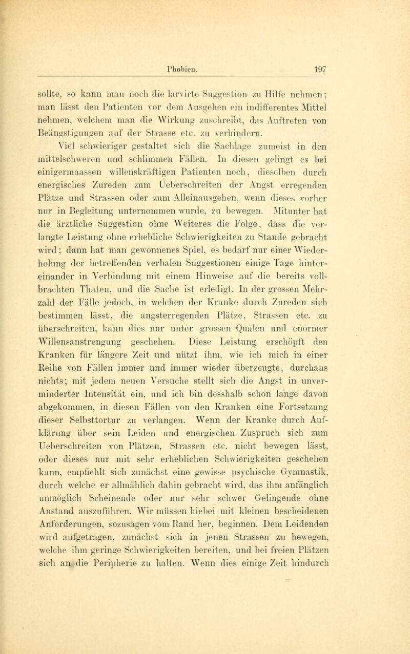 sollte, so kann man noch die larvirte Suggestion zu Hilfe nehmen; man lässt den Patienten vor dem Ausgehen ein indifferentes Mittel nehmen, welchem man die Wirkung zuschreibt, das Auftreten von Beängstigungen auf der Strasse etc. zu verhindern. Viel schwieriger gestaltet sich die Sachlage zumeist in den mittelschweren und schlimmen Fällen. In diesen gelingt es bei einigermaassen willenskräftigen Patienten noch, dieselben durch energisches Zureden zum Ueberschreiten der Angst erregenden Plätze und Strassen oder zum Alleinausgehen, wenn dieses vorher nur in Begleitung unternommen wurde, zu bewegen. Mitunter hat die ärztliche Suggestion ohne Weiteres die Folge, dass die ver- langte Leistung ohne erhebliche Schwierigkeiten zu Stande gebracht wird ; dann hat man gewonnenes Spiel, es bedarf nur einer Wieder- holung der betreffenden verbalen Suggestionen einige Tage hinter- einander in Verbindung mit einem Hinweise auf die bereits voll- brachten Thaten, und die Sache ist erledigt. In der grossen Mehr- zahl der Fälle jedoch, in welchen der Kranke durch Zureden sich bestimmen lässt, die angsterregenden Plätze, Strassen etc. zu überschreiten, kann dies nur unter grossen Qualen und enormer Willensanstrengung geschehen. Diese Leistung erschöpft den Kranken für längere Zeit und nützt ihm, wie ich mich in einer Reihe von Fällen immer und immer wieder überzeugte, durchaus nichts; mit jedem neuen Versuche stellt sich die Angst in unver- minderter Intensität ein, und ich bin desshalb schon lange davon abgekommen, in diesen Fällen von den Kranken eine Fortsetzung dieser Selbsttortur zu verlangen. Wenn der Kranke durch Auf- klärung über sein Leiden und energischen Zuspruch sich zum Ueberschreiten von Plätzen, Strassen etc. nicht bewegen lässt, oder dieses nur mit sehr erheblichen Schwierigkeiten geschehen kann, empfiehlt sich zunächst eine gewisse psychische Gymnastik, durch welche er allmählich dahin gebracht wird, das ihm anfänglich unmöglich Scheinende oder nur sehr schwer Gelingende ohne Anstand auszuführen. Wir müssen hiebei mit kleinen bescheidenen Anforderungen, sozusagen vom Band her, beginnen. Dem Leidenden wird aufgetragen, zunächst sich in jenen Strassen zu bewegen, welche ihm geringe Schwierigkeiten bereiten, und bei freien Plätzen sich an die Peripherie zu halten. Wenn dies einige Zeit hindurch