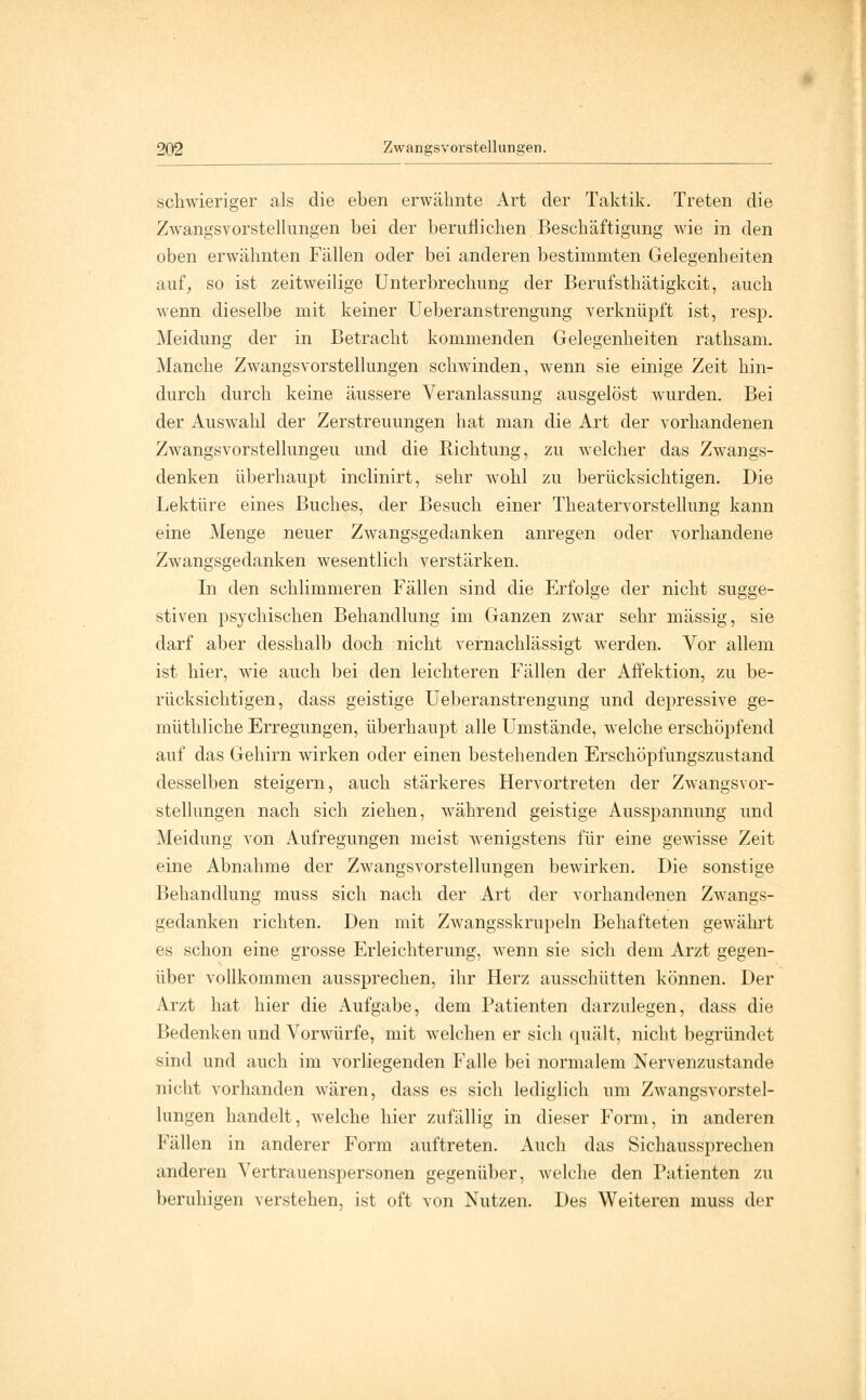 schwieriger als die eben erwähnte Art der Taktik. Treten die Zwangsvorstellungen bei der beruflichen Beschäftigung wie in den oben erwähnten Fällen oder bei anderen bestimmten Gelegenheiten auf, so ist zeitweilige Unterbrechung der Berufsthätigkcit, auch wenn dieselbe mit keiner Ueberanstrengung verknüpft ist, resp. Meidung der in Betracht kommenden Gelegenheiten rathsam. Manche Zwangsvorstellungen schwinden, wenn sie einige Zeit hin- durch durch keine äussere Veranlassung ausgelöst wurden. Bei der Auswahl der Zerstreuungen hat man die Art der vorhandenen Zwangsvorstellungen und die Richtung, zu welcher das Zwangs- denken überhaupt inclinirt, sehr wohl zu berücksichtigen. Die Lektüre eines Buches, der Besuch einer Theatervorstellung kann eine Menge neuer Zwangsgedanken anregen oder vorhandene Zwangsgedanken wesentlich verstärken. In den schlimmeren Fällen sind die Erfolge der nicht sugge- stiven psychischen Behandlung im Ganzen zwar sehr massig, sie darf aber desshalb doch nicht vernachlässigt werden. Vor allem ist hier, wie auch bei den leichteren Fällen der Affektion, zu be- rücksichtigen, dass geistige Ueberanstrengung und depressive ge- müthliche Erregungen, überhaupt alle Umstände, welche erschöpfend auf das Gehirn wirken oder einen bestehenden Erschöpfungszustand desselben steigern, auch stärkeres Hervortreten der Zwangsvor- stellungen nach sich ziehen, während geistige Ausspannung und Meidung von Aufregungen meist wenigstens für eine gewisse Zeit eine Abnahme der Zwangsvorstellungen bewirken. Die sonstige Behandlung muss sich nach der Art der vorhandenen Zwangs- gedanken richten. Den mit Zwangsskrupeln Behafteten gewährt es schon eine grosse Erleichterung, wenn sie sich dem Arzt gegen- über vollkommen aussprechen, ihr Herz ausschütten können. Der Arzt hat hier die Aufgabe, dem Patienten darzulegen, dass die Bedenken und Vorwürfe, mit welchen er sich quält, nicht begründet sind und auch im vorliegenden Falle bei normalem Nervenzustande nicht vorhanden wären, dass es sich lediglich um Zwangsvorstel- lungen handelt, welche hier zufällig in dieser Form, in anderen Fällen in anderer Form auftreten. Auch das Sichaussprechen anderen Vertrauenspersonen gegenüber, welche den Patienten zu beruhigen verstehen, ist oft von Nutzen. Des Weiteren muss der