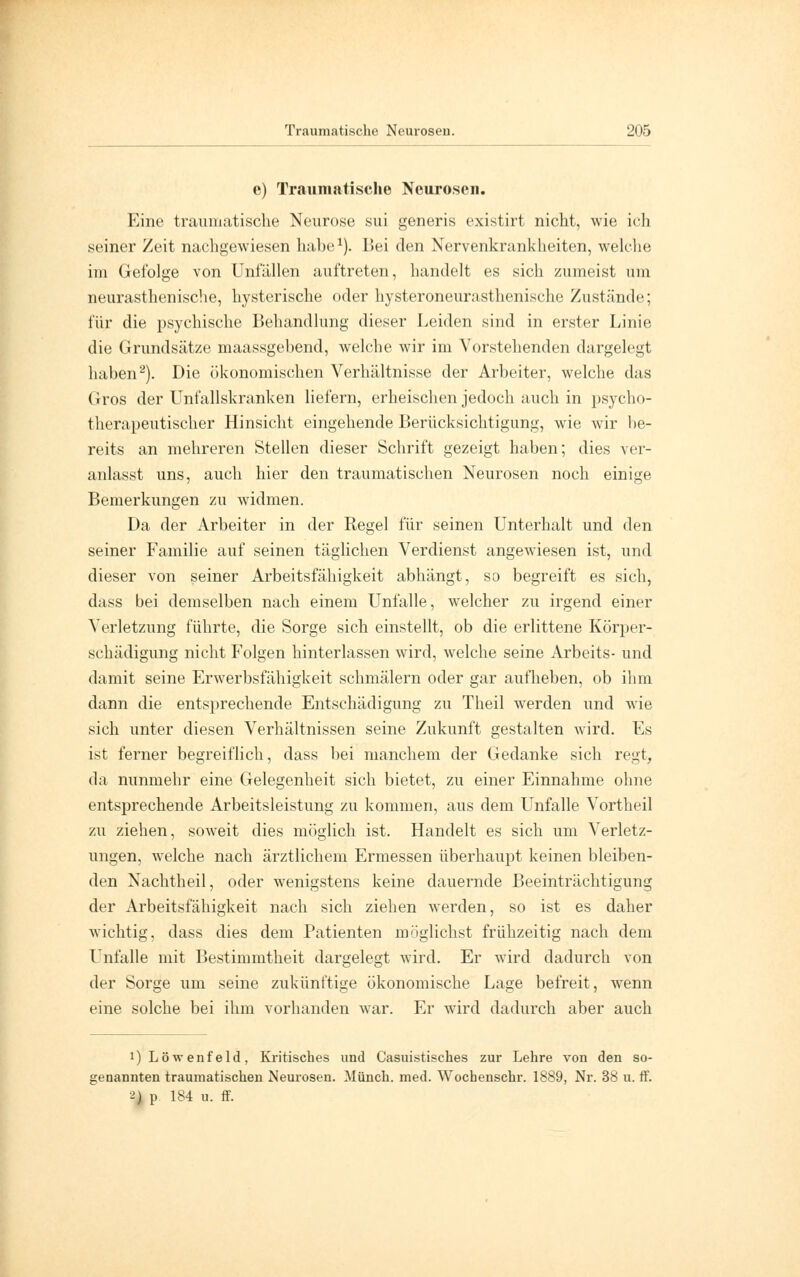 e) Traumatische Neurosen. Eine traumatische Neurose sui generis existirt nicht, wie ich seiner Zeit nachgewiesen habe1). Bei den Nervenkrankheiten, welche im Gefolge von Unfällen auftreten, handelt es sich zumeist um neurasthenische, hysterische oder hysteroneurasthenische Zustände; für die psychische Behandlung dieser Leiden sind in erster Linie die Grundsätze maassgebend, welche wir im Vorstehenden dargelegt haben2). Die ökonomischen Verhältnisse der Arbeiter, welche das Gros der Unfallskranken liefern, erheischen jedoch auch in psycho- therapeutischer Hinsicht eingehende Berücksichtigung, wie wir be- reits an mehreren Stellen dieser Schrift gezeigt haben; dies ver- anlasst uns, auch hier den traumatischen Neurosen noch einige Bemerkungen zu widmen. Da der Arbeiter in der Regel für seinen Unterhalt und den seiner Familie auf seinen täglichen Verdienst angewiesen ist, und dieser von seiner Arbeitsfähigkeit abhängt, so begreift es sich, dass bei demselben nach einem Unfälle, welcher zu irgend einer Verletzung führte, die Sorge sich einstellt, ob die erlittene Körper- schädigung nicht Folgen hinterlassen wird, welche seine Arbeits- und damit seine Erwerbsfähigkeit schmälern oder gar aufheben, ob ihm dann die entsprechende Entschädigung zu Theil werden und wie sich unter diesen Verhältnissen seine Zukunft gestalten wird. Es ist ferner begreiflich, dass bei manchem der Gedanke sich regt, da nunmehr eine Gelegenheit sich bietet, zu einer Einnahme ohne entsprechende Arbeitsleistung zu kommen, aus dem Unfälle Vortheil zu ziehen, soweit dies möglich ist. Handelt es sich um Verletz- ungen, welche nach ärztlichem Ermessen überhaupt keinen bleiben- den Nachtheil, oder wenigstens keine dauernde Beeinträchtigung der Arbeitsfähigkeit nach sich ziehen werden, so ist es daher wichtig, dass dies dem Patienten möglichst frühzeitig nach dem Unfälle mit Bestimmtheit dargelegt wird. Er wird dadurch von der Sorge um seine zukünftige ökonomische Lage befreit, wenn eine solche bei ihm vorhanden war. Er wird dadurch aber auch i) Löwenfeld, Kritisches und Casuistisches zur Lehre von den so- genannten traumatischen Neurosen. Münch. med. Wochenschr. 1889, Nr. 38 u. ff. ^) p 184 u. ff.