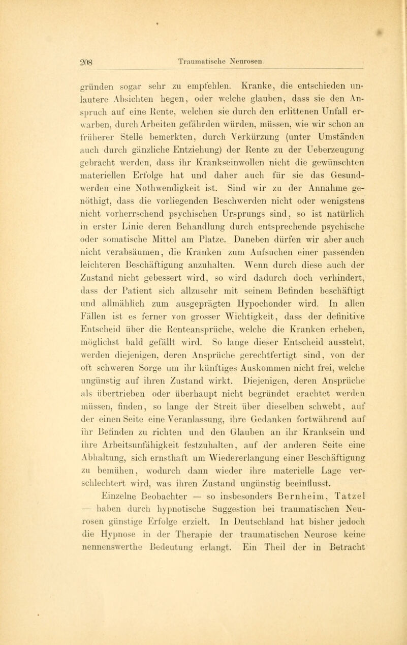gründen sogar sehr zu empfehlen. Kranke, die entschieden un- lautere Absichten hegen, oder welche glauben, dass sie den An- spruch auf eine Rente, welchen sie durch den erlittenen Unfall er- warben, durch Arbeiten gefährden würden, müssen, wie wir schon an früherer Stelle bemerkten, durch Verkürzung (unter Umständen auch durch gänzliche Entziehung) der Rente zu der Ueberzeugnng gebracht werden, dass ihr Krankseinwollen nicht die gewünschten materiellen Erfolge hat und daher auch für sie das Gesund- werden eine Notwendigkeit ist. Sind wir zu der Annahme ge- nöthigt, dass die vorliegenden Beschwerden nicht oder wenigstens nicht vorherrschend psychischen Ursprungs sind, so ist natürlich in erster Linie deren Behandlung durch entsprechende psychische oder somatische Mittel am Platze. Daneben dürfen wir aber auch nicht verabsäumen, die Kranken zum Aufsuchen einer passenden leichteren Beschäftigung anzuhalten. Wenn durch diese auch der Zustand nicht gebessert wird, so wird dadurch doch verhindert, dass der Patient sich allzusehr mit seinem Befinden beschäftigt und allmählich zum ausgeprägten Hypochonder wird. In allen Fällen ist es ferner von grosser Wichtigkeit, dass der definitive Entscheid über die Renteansprüche, welche die Kranken erheben, möglichst bald gefällt wird. So lange dieser Entscheid aussteht, werden diejenigen, deren Ansprüche gerechtfertigt sind, von der oft schweren Sorge um ihr künftiges Auskommen nicht frei, welche ungünstig auf ihren Zustand wirkt. Diejenigen, deren Ansprüche als übertrieben oder überhaupt nicht begründet erachtet werden müssen, finden, so lange der Streit über dieselben schwebt, auf der einen Seite eine Veranlassung, ihre Gedanken fortwährend auf ihr Befinden zu richten und den Glauben an ihr Kranksein und ihre Arbeitsunfähigkeit festzuhalten, auf der anderen Seite eine Abhaltung, sich ernsthaft um Wiedererlangung einer Beschäftigung zu bemühen, wodurch dann wieder ihre materielle Lage ver- schlechtert wird, was ihren Zustand ungünstig beeinfiusst. Einzelne Beobachter — so insbesonders Bernheim, Tatzel - haben durch hypnotische Suggestion bei traumatischen Neu- rosen günstige Erfolge erzielt. In Deutschland hat bisher jedoch die Hypnose in der Therapie der traumatischen Neurose keine nennenswerthe Bedeutung; erlangt. Ein Theil der in Betracht