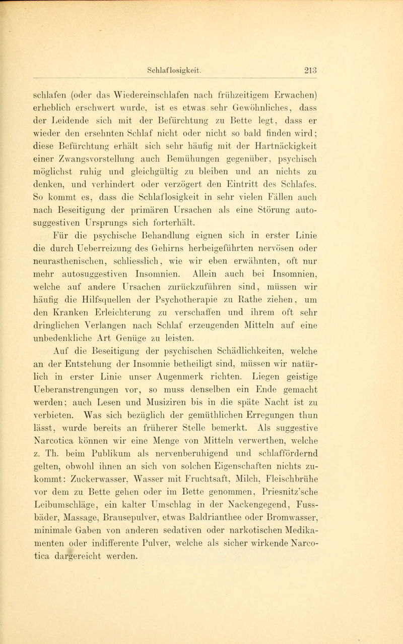 schlafen (oder das Wiedereinschlafen nach frühzeitigem Erwachen) erheblich erschwert wurde, ist es etwas sehr Gewöhnliches, dass der Leidende sich mit der Befürchtung zu Bette legt, dass er wieder den ersehnten Schlaf nicht oder nicht so bald finden wird; diese Befürchtung erhält sich sehr häufig mit der Hartnäckigkeit einer Zwangsvorstellung auch Bemühungen gegenüber, psychisch möglichst ruhig und gleichgültig zu bleiben und an nichts zu denken, und verhindert oder verzögert den Eintritt des Schlafes. So kommt es, dass die Schlaflosigkeit in sehr vielen Fällen auch nach Beseitigung der primären Ursachen als eine Störung auto- suggestiven Ursprungs sich forterhält. Für die psychische Behandlung eignen sich in erster Linie die durch Ueberreizung des Gehirns herbeigeführten nervösen oder neurasthenischen, schliesslich, wie wir eben erwähnten, oft nur mehr autosuggestiven Insomnien. Allein auch bei Insomnien, welche auf andere Uirsachen zurückzuführen sind, müssen wir häufig die Hilfsquellen der Psychotherapie zu Rathe ziehen, um den Kranken Erleichterung zu verschaffen und ihrem oft sehr dringlichen Verlangen nach Schlaf erzeugenden Mitteln auf eine unbedenkliche Art Genüge zu leisten. Auf die Beseitigung der psychischen Schädlichkeiten, welche an der Entstehung der Insomnie betheiligt sind, müssen wir natür- lich in erster Linie unser Augenmerk richten. Liegen geistige Ueberanstrengungen vor, so muss denselben ein Ende gemacht werden; auch Lesen und Musiziren bis in die späte Nacht ist zu verbieten. Was sich bezüglich der gemüthlichen Erregungen thun lässt, wurde bereits an früherer Stelle bemerkt. Als suggestive Narcotica können wir eine Menge von Mitteln verwerthen, w-elche z. Th. beim Publikum als nervenberuhigend und schlaffördernd gelten, obwohl ihnen an sich von solchen Eigenschaften nichts zu- kommt: Zuckerwasser, Wasser mit Fruchtsaft, Milch, Fleischbrühe vor dem zu Bette gehen oder im Bette genommen, Priesnitz'sche Leibumschläge, ein kalter Uimschlag in der Nackengegend, Fuss- bäder, Massage, Brausepulver, etwas Baldrianthee oder Bromwasser, minimale Gaben von anderen sedativen oder narkotischen Medika- menten oder indifferente Pulver, welche als sicher wirkende Narco- tica dargereicht werden.