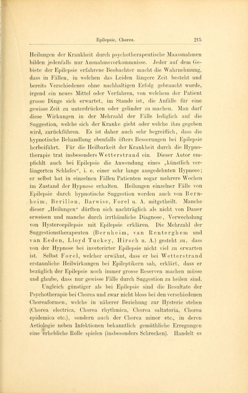 Heilungen der Krankheit durch psychotherapeutische Maassnahmen bilden jedenfalls nur Ausnahmsvorkommnisse. Jeder auf dem Ge- biete der Epilepsie erfahrene Beobachter macht die Wahrnehmung, dass in Fällen, in welchen das Leiden längere Zeit besteht und bereits Verschiedenes ohne nachhaltigen Erfolg gebraucht wurde, irgend ein neues Mittel oder Verfahren, von welchem der Patient grosse Dinge sich erwartet, im Stande ist, die Anfälle für eine gewisse Zeit zu unterdrücken oder gelinder zu machen. Man darf diese Wirkungen in der Mehrzahl der Fälle lediglich auf die Suggestion, welche sich der Kranke giebt oder welche ihm gegeben wird, zurückführen. Es ist daher auch sehr begreiflich, dass die hypnotische Behandlung ebenfalls öfters Besserungen bei Epilepsie herbeiführt. Für die Heilbarkeit der Krankheit durch die Hypno- therapie trat insbesonders Wetterstrand ein. Dieser Autor em- pfiehlt auch bei Epilepsie die Anwendung eines „künstlich ver- längerten Schlafes, i. e. einer sehr lange ausgedehnten Hypnose; er selbst hat in einzelnen Fällen Patienten sogar mehrere Wochen im Zustand der Hypnose erhalten. Heilungen einzelner Fälle von Epilepsie durch hypnotische Suggestion werden auch von Bern- heim, Berillon, Barwise, Forel u. A. mitgetheilt. Manche dieser „Heilungen'' dürften sich nachträglich als nicht von Dauer erweisen und manche durch irrthümliche Diagnose, Verwechslung von Hysteroepilepsie mit Epilepsie erklären. Die Mehrzahl der Suggestionstherapeuten (Bernheim, van Renterghem und van Eeden, Lloyd Tuckey, Hirsch u. A.) gesteht zu, dass von der Hypnose bei inveterirter Epilepsie nicht viel zu erwarten ist. Selbst Forel, welcher erwähnt, dass er bei Wetterstrand erstaunliche Heilwirkungen bei Epileptikern sah, erklärt, dass er bezüglich der Epilepsie noch immer grosse Reserven machen müsse und glaube, dass nur gewisse Fälle durch Suggestion zu heilen sind. Ungleich günstiger als bei Epilepsie sind die Resultate der Psychotherapie bei Chorea und zwar nicht bloss bei den verschiedenen Choreaformen, welche in näherer Beziehung zur Hysterie stehen (Chorea electrica, Chorea rhythmica, Chorea saltatoria, Chorea epidemica etc.), sondern auch der Chorea minor etc., in deren Aetiologie neben Infektionen bekanntlich gemüthliche Erregungen eine erhebliche Rolle spielen (insbesonders Schrecken). Handelt es