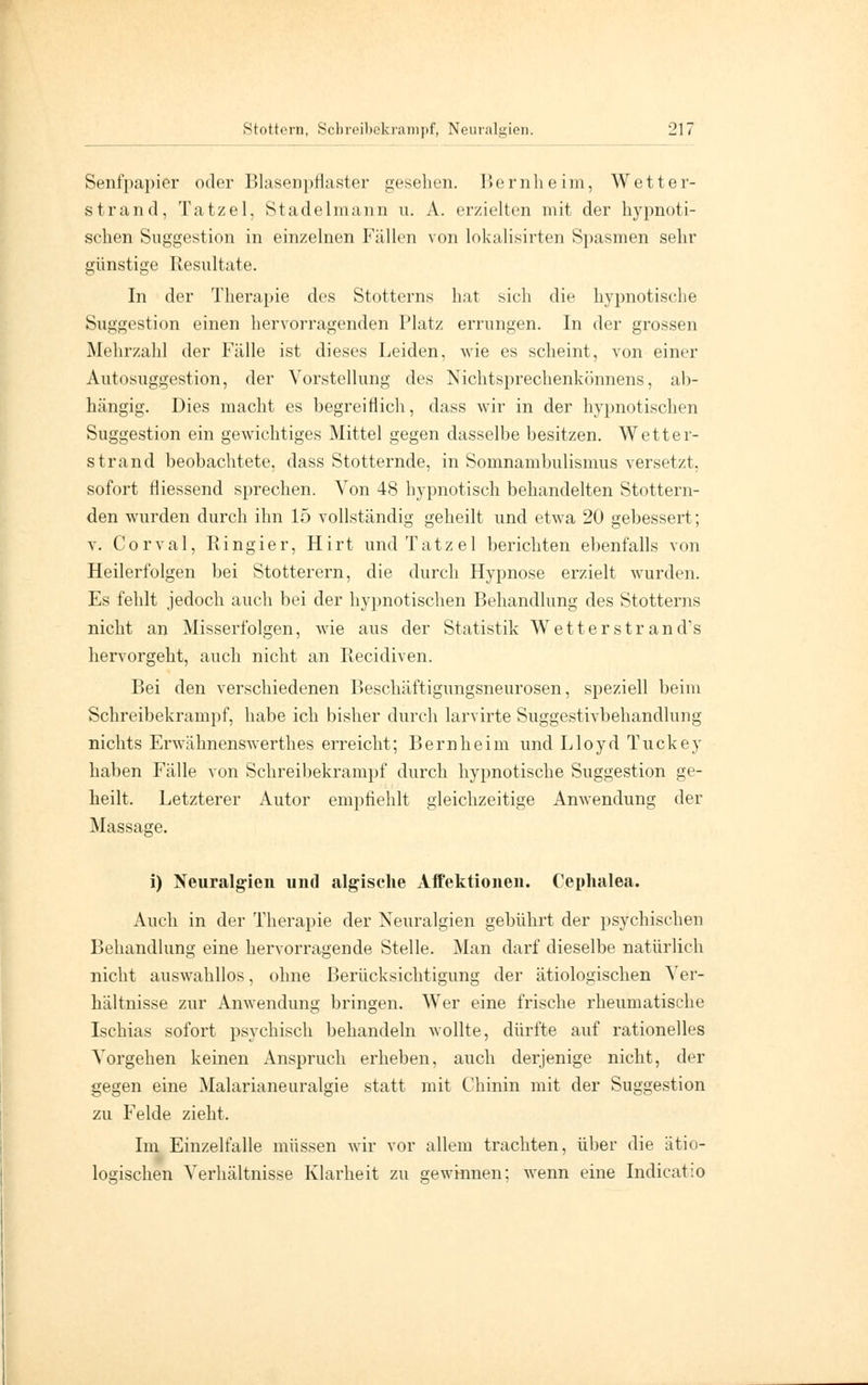 Senfpapier oder BlaseDpflaster gesehen. Bernheim, Wetter- strand, Tatzel, Stadelmann u. A. erzielten mit der hypnoti- schen Suggestion in einzelnen Fällen von lokalisirten Spasmen sehr günstige Resultate. In der Therapie des Stotterns hat sieh die hypnotische Suggestion einen hervorragenden Platz errungen. In der grossen Mehrzahl der Fälle ist dieses Leiden, wie es scheint, von einer Autosuggestion, der Vorstellung des Nichtsprechenkönnens, ab- hängig. Dies macht es begreiflich, dass wir in der hypnotischen Suggestion ein gewichtiges Mittel gegen dasselbe besitzen. Wetter- strand beobachtete, dass Stotternde, in Somnambulismus versetzt, sofort fliessend sprechen. Von 48 hypnotisch behandelten Stottern- den wurden durch ihn 15 vollständig geheilt und etwa 20 gebessert; v. C o r v a 1, R i n g i e r, Hirt und Tatzel berichten ebenfalls von Heilerfolgen bei Stotterern, die durch Hypnose erzielt wurden. Es fehlt jedoch auch bei der hypnotischen Behandlung des Stotterns nicht an Misserfolgen, wie aus der Statistik Wetter str an d's hervorgeht, auch nicht an Recidiven. Bei den verschiedenen Beschäftigungsneurosen, speziell beim Schreibekrampf, habe ich bisher durch larvirte Suggestivbehandlung nichts Erwähnenswerthes erreicht; Bern he im und Lloyd Tuckey haben Fälle von Schreibekrampf durch hypnotische Suggestion ge- heilt. Letzterer Autor empfiehlt gleichzeitige Anwendung der Massage. i) Neuralgien und algische Affektionen. Cephalea. Auch in der Therapie der Neuralgien gebührt der psychischen Behandlung eine hervorragende Stelle. Man darf dieselbe natürlich nicht auswahllos, ohne Berücksichtigung der ätiologischen Ver- hältnisse zur Anwendung bringen. Wer eine frische rheumatische Ischias sofort psychisch behandeln wollte, dürfte auf rationelles Vorgehen keinen Anspruch erheben, auch derjenige nicht, der gegen eine Malarianeuralgie statt mit Chinin mit der Suggestion zu Felde zieht. Im Einzelfalle müssen wir vor allem trachten, über die ätio- logischen Verhältnisse Klarheit zu gewinnen; wenn eine Indicatio