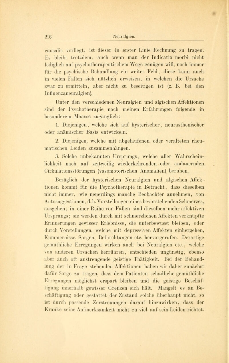 cansalis vorliegt, ist dieser in erster Linie Rechnung zu tragen. Es bleibt trotzdem, auch wenn man der Indicatio morbi nicht lediglich auf psychotherapeutischem Wege genügen will, noch immer für die psychische Behandlung ein weites Feld; diese kann auch in vielen Fällen sich nützlich erweisen, in welchen die Ursache zwar zu ermitteln, aber nicht zu beseitigen ist (z. B. bei den Influenzaneuralgien). Unter den verschiedenen Neuralgien und algischen Affektionen sind der Psychotherapie nach meinen Erfahrungen folgende in besonderem Maasse zugänglich: 1. Diejenigen, welche sich auf hysterischer, neurasthenischer oder anämischer Basis entwickeln. 2. Diejenigen, welche mit abgelaufenen oder veralteten rheu- matischen Leiden zusammenhängen. 3. Solche unbekannten Ursprungs, welche aller Wahrschein- lichkeit nach auf zeitweilig wiederkehrenden. oder andauernden Cirkulationsstörungen (vasomotorischen Anomalien) beruhen. Bezüglich der hysterischen Neuralgien und algischen Affek- tionen kommt für die Psychotherapie in Betracht, dass dieselben nicht immer, wie neuerdings manche Beobachter annehmen, von Autosuggestionen, d.h. Vorstellungen eines bevorstehenden Schmerzes, ausgehen; in einer Reihe von Fällen sind dieselben mehr affektiven Ursprungs; sie werden durch mit schmerzlichen Affekten verknüpfte Erinnerungen gewisser Erlebnisse, die unterbewusst bleiben, oder durch Vorstellungen, welche mit depressiven Affekten einhergehen, Kümmernisse, Sorgen, Befürchtungen etc. hervorgerufen. Derartige gemüthliche Erregungen wirken auch bei Neuralgien etc., welche von anderen Ursachen herrühren, entschieden ungünstig, ebenso aber auch oft anstrengende geistige Thätigkeit. Bei der Behand- lung der in Frage stehenden Affektionen haben wir daher zunächst dafür Sorge zu tragen, dass dem Patienten schädliche gemüthliche Erregungen möglichst erspart bleiben und die geistige Beschäf- tigung innerhalb gewisser Grenzen sich hält. Mangelt es an Be- schäftigung oder gestattet der Zustand solche überhaupt nicht, so ist durch passende Zerstreuungen darauf hinzuwirken, dass der Kranke seine Aufmerksamkeit nicht zu viel auf sein Leiden richtet.