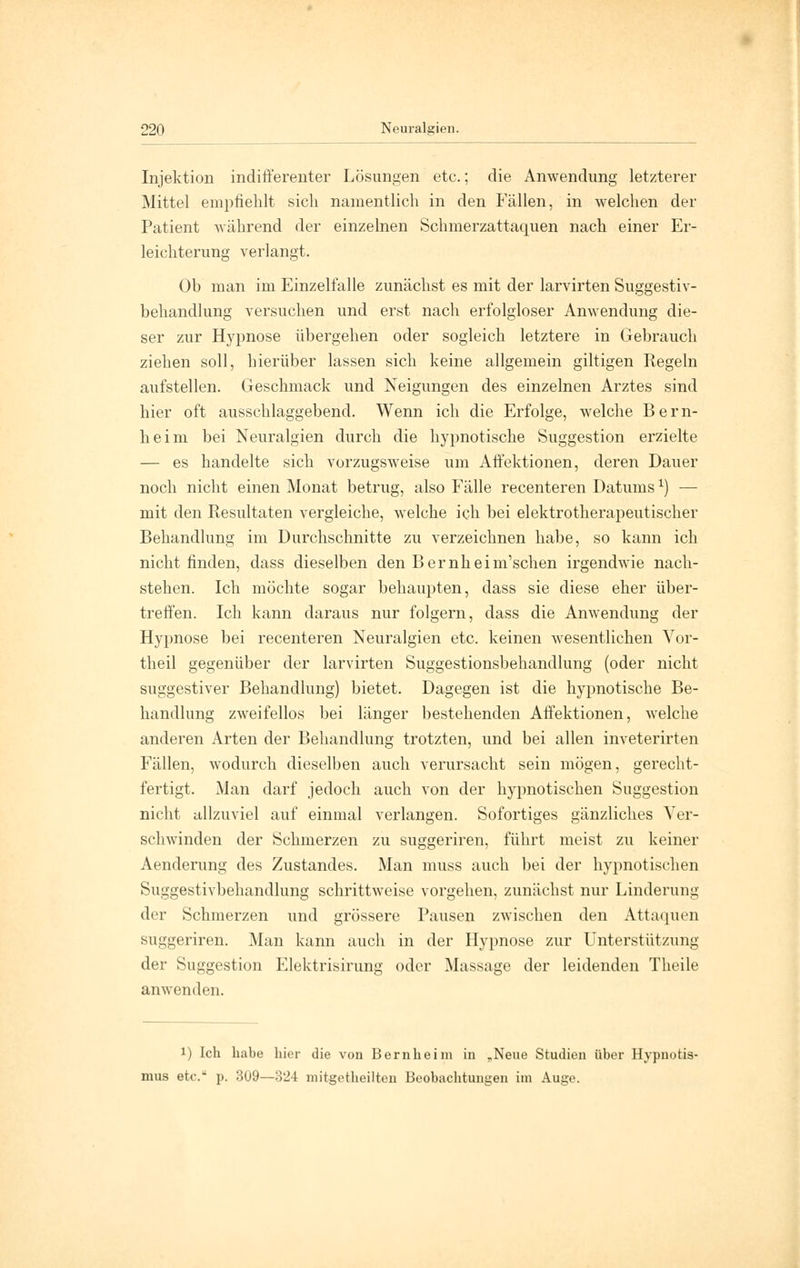 Injektion indifferenter Lösungen etc.; die Anwendung letzterer Mittel empfiehlt sich namentlich in den Fällen, in welchen der Patient während der einzelnen Schmerzattaquen nach einer Er- leichterung verlangt. Ob man im Einzelfalle zunächst es mit der larvirten Suggestiv- behandlung versuchen und erst nach erfolgloser Anwendung die- ser zur Hypnose übergehen oder sogleich letztere in Gebrauch ziehen soll, hierüber lassen sich keine allgemein giltigen Regeln aufstellen. Geschmack und Neigungen des einzelnen Arztes sind hier oft ausschlaggebend. Wenn ich die Erfolge, welche Bern- heim bei Neuralgien durch die hypnotische Suggestion erzielte — es handelte sich vorzugsweise um Affektionen, deren Dauer noch nicht einen Monat betrug, also Fälle recenteren Datumsx) — mit den Resultaten vergleiche, welche ich bei elektrotherapeutischer Behandlung im Durchschnitte zu verzeichnen habe, so kann ich nicht finden, dass dieselben den Bernheim'schen irgendwie nach- stehen. Ich möchte sogar behaupten, dass sie diese eher über- treffen. Ich kann daraus nur folgern, dass die Anwendung der Hypnose bei recenteren Neuralgien etc. keinen wesentlichen Vor- theil gegenüber der larvirten Suggestionsbehandlung (oder nicht suggestiver Behandlung) bietet. Dagegen ist die hypnotische Be- handlung zweifellos bei länger bestehenden Affektionen, welche anderen Arten der Behandlung trotzten, und bei allen inveterirten Fällen, wodurch dieselben auch verursacht sein mögen, gerecht- fertigt. Man darf jedoch auch von der hypnotischen Suggestion nicht allzuviel auf einmal verlangen. Sofortiges gänzliches Ver- schwinden der Schmerzen zu suggeriren, führt meist zu keiner Aenderung des Zustandes. Man muss auch bei der hypnotischen Suggestivbehandlung schrittweise vorgehen, zunächst nur Linderung der Schmerzen und grössere Pausen zwischen den Attaquen suggeriren. Man kann auch in der Hypnose zur Unterstützung der Suggestion Elektrisirung oder Massage der leidenden Theile anwenden. i) Ich habe hier die von Bernheim in „Neue Studien über Hypnotis- mus etc. p. 309—324 mitgetheilten Beobachtungen im Auge.