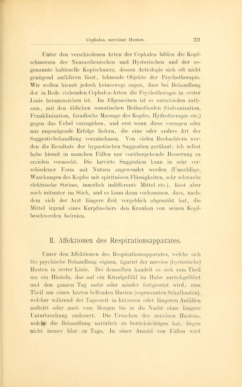 Unter den verschiedenen Arten der Cephalea bilden die Kopf- schmerzen der Neurasthenischen und Hysterischen und der so- genannte habituelle Kopfschmerz, dessen Aetiologie sich oft nicht genügend aufklären lässt, lohnende Objekte der Psychotherapie. Wir wollen hiemit jedoch keineswegs sagen, dass bei Behandlung der in Rede stehenden Cephalea-Arten die Psychotherapie in erster Linie heranzuziehen ist. Im Allgemeinen ist es entschieden rath- sam, mit den üblichen somatischen Heilmethoden (Galvanisation, Franklinisation, faradische Massage des Kopfes, Hydrotherapie etc.) gegen das Uebel vorzugehen, und erst wenn diese versagen oder nur ungenügende Erfolge liefern, die eine oder andere Art der Suggestivbehandlung vorzunehmen. Von vielen Beobachtern wer- den die Resultate der hypnotischen Suggestion gerühmt; ich selbst habe hiemit in manchen Fällen nur vorübergehende Besserung zu erzielen vermocht. Die larvirte Suggestion kann in sehr ver- schiedener Form mit Nutzen angewendet werden (Umschläge, Waschungen des Kopfes mit Spirituosen Flüssigkeiten, sehr schwache elektrische Ströme, innerlich indifferente Mittel etc.). lässt aber auch mitunter im Stich, und es kann dann vorkommen, dass, nach- dem sich der Arzt längere Zeit vergeblich abgemüht hat, die Mittel irgend eines Kurpfuschers den Kranken von seinen Kopf- beschwerden befreien. II. Affektionen des Respirationsapparates. Unter den Affektionen des Respirationsapparates, welche sieh für psychische Behandlung eignen, figurirt der nervöse (hysterische) Husten in erster Linie. Bei demselben handelt es sich zum Theil um ein Hüsteln, das auf ein Kitzelgefühl im Halse zurückgeführt und den ganzen Tag mehr oder minder fortgesetzt wird, zum Theil um einen lauten bellenden Husten (sogenannten Schafhusten), welcher während der Tageszeit in kürzeren oder längeren Anfällen auftritt oder auch vom Morgen bis in die Nacht ohne längere Unterbrechung andauert. Die Ursachen des nervösen Hustens. welche die Behandlung natürlich zu berücksichtigen hat, liegen nicht immer klar zu Tage. In einer Anzahl von Fällen wird