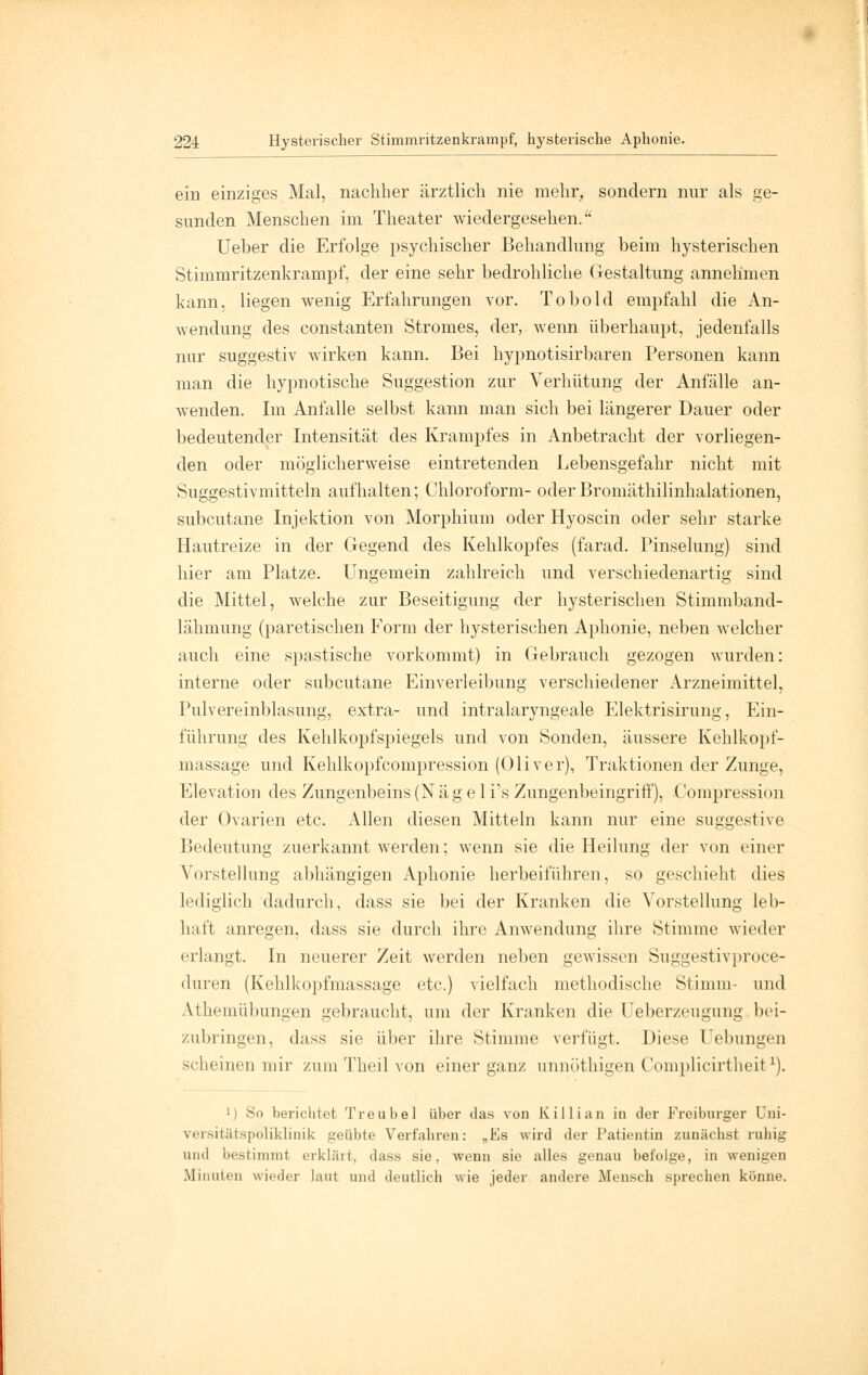 ein einziges Mal, nachher ärztlich nie mehr, sondern nur als ge- sunden Menschen im Theater wiedergesehen. Ueber die Erfolge psychischer Behandlung beim hysterischen Stimmritzenkrampf, der eine sehr bedrohliche Gestaltung annehmen kann, liegen wenig Erfahrungen vor. Tobold empfahl die An- wendung des constanten Stromes, der, wenn überhaupt, jedenfalls nur suggestiv wirken kann. Bei hypnotisirbaren Personen kann man die hypnotische Suggestion zur Verhütung der Anfälle an- wenden. Im Anfalle selbst kann man sich bei längerer Dauer oder bedeutender Intensität des Krampfes in Anbetracht der vorliegen- den oder möglicherweise eintretenden Lebensgefahr nicht mit Suggestivmitteln aufhalten; Chloroform- oder Bromäthilinhalationen, subcutane Injektion von Morphium oder Hyoscin oder sehr starke Hautreize in der Gegend des Kehlkopfes (farad. Pinselung) sind hier am Platze. Ungemein zahlreich und verschiedenartig sind die Mittel, welche zur Beseitigung der hysterischen Stimmband- lähmung (paretischen Form der hysterischen Aphonie, neben welcher auch eine spastische vorkommt) in Gebrauch gezogen wurden: interne oder subcutane Einverleibung verschiedener Arzneimittel, Pulvereinblasung, extra- und intralaryngeale Elektrisirung, Ein- führung des Kehlkopfspiegels und von Sonden, äussere Kehlkopf- massage und Kehlkopfcompression (Oliver), Traktionen der Zunge, Elevation des Zungenbeins (N ä g e 1 i's Zungenbeingriff), Compression der Ovarien etc. Allen diesen Mitteln kann nur eine suggestive Bedeutung zuerkannt werden; wenn sie die Heilung der von einer Vorstellung abhängigen Aphonie herbeiführen, so geschieht dies lediglich dadurch, dass sie bei der Kranken die Vorstellung leb- haft anregen, dass sie durch ihre Anwendung ihre Stimme wieder erlangt. In neuerer Zeit werden neben gewissen Suggestivproce- duren (Kehlkopfmassage etc.) vielfach methodische Stimm- und Athemübungen gebraucht, um der Kranken die Ueberzeugung bei- zubringen, dass sie über ihre Stimme verfügt. Diese Uebungen scheinen mir zum Theil von einer ganz unnöthigen Complicirtheit1). i) So berichtet Treu bei über das von Killian in der Freiburger Uni- versitätspoliklinik geübte Verfahren: „Es wird der Patientin zunächst ruhig and bestimmt erklärt, dass sie, wenn sie alles genau befolge, in wenigen Minuten wieder laut und deutlich wie jeder andere Mensch sprechen könne.