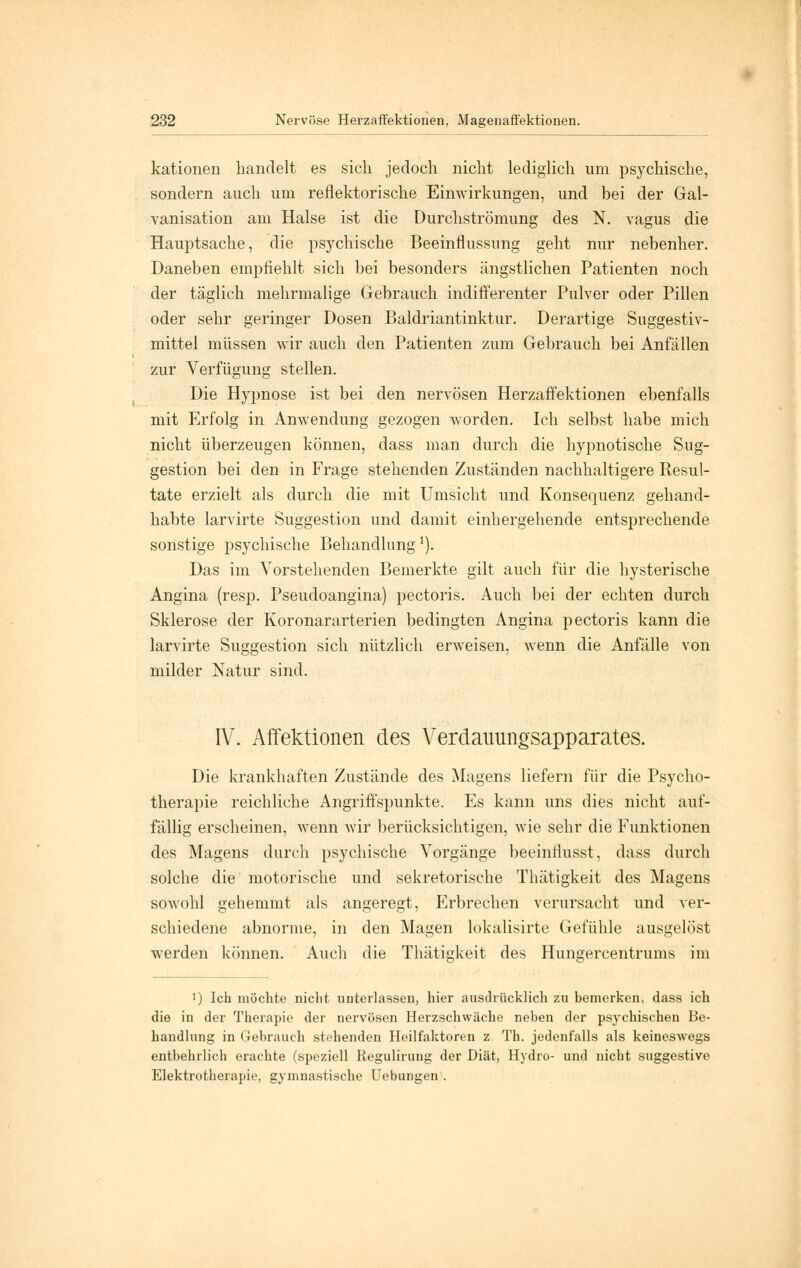 kationen handelt es sich jedoch nicht lediglich um psychische, sondern auch um reflektorische Einwirkungen, und bei der Gal- vanisation am Halse ist die Durchströmung des N. vagus die Hauptsache, die psychische Beeinflussung geht nur nebenher. Daneben empfiehlt sich bei besonders ängstlichen Patienten noch der täglich mehrmalige Gebrauch indifferenter Pulver oder Pillen oder sehr geringer Dosen Baldriantinktur. Derartige Suggestiv- mittel müssen wir auch den Patienten zum Gebrauch bei Anfällen zur Verfügung stellen. Die Hypnose ist bei den nervösen Herzaffektionen ebenfalls mit Erfolg in Anwendung gezogen worden. Ich selbst habe mich nicht überzeugen können, dass man durch die hypnotische Sug- gestion bei den in Frage stehenden Zuständen nachhaltigere Resul- tate erzielt als durch die mit Umsicht und Konsequenz gehand- habte larvirte Suggestion und damit einhergehende entsprechende sonstige psychische Behandlung1). Das im Vorstehenden Bemerkte gilt auch für die hysterische Angina (resp. Pseudoangina) pectoris. Auch bei der echten durch Sklerose der Koronararterien bedingten Angina pectoris kann die larvirte Suggestion sich nützlich erweisen, wenn die Anfälle von milder Natur sind. IV. Affektionen des Verdauungsapparates. Die krankhaften Zustände des Magens liefern für die Psycho- therapie reichliche Angriffspunkte. Es kann uns dies nicht auf- fällig erscheinen, wenn wir berücksichtigen, wie sehr die Funktionen des Magens durch psychische Vorgänge beeinflusst, dass durch solche die motorische und sekretorische Thätigkeit des Magens sowohl gehemmt als angeregt, Erbrechen verursacht und ver- schiedene abnorme, in den Magen lokalisirte Gefühle ausgelöst werden können. Auch die Thätigkeit des Hunsercentrums im ') Ich möchte nicht unterlassen, hier ausdrücklich zu bemerken, dass ich die in der Therapie der nervösen Herzschwäche neben der psychischen Be- handlung in Gebrauch stehenden Heilfaktoren z Th. jedenfalls als keineswegs entbehrlich erachte (speziell Regulirung der Diät, Hydro- und nicht suggestive Elektrotherapie, gymnastische Uebungen.