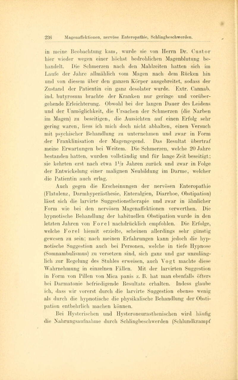 in meine Beobachtung kam, wurde sie von Herrn Dr. Custor hier wieder wegen einer höchst bedrohlichen Magenblutung be- handelt. Die Schmerzen nach den Mahlzeiten hatten sich im Laufe der Jahre allmählich vom Magen nach dem Rücken hin und von diesem über den ganzen Körper ausgebreitet, sodass der Zustand der Patientin ein ganz desolater wurde. Extr. Cannab. ind. butyrosum brachte der Kranken nur geringe und vorüber- gehende Erleichterung. Obwohl bei der langen Dauer des Leidens und der Unmöglichkeit, die Ursachen der Schmerzen (die Narben im Magen) zu beseitigen, die Aussichten auf einen Erfolg sehr gering waren, Hess ich mich doch nicht abhalten, einen Versuch mit psychischer Behandlung zu unternehmen und zwar in Form der Franklinisation der Magengegend. Das Resultat übertraf meine Erwartungen bei Weitem. Die Schmerzen, welche 20 Jahre bestanden hatten, wurden vollständig und für lange Zeit beseitigt; sie kehrten erst nach etwa l1^ Jahren zurück und zwar in Folge der Entwickelung einer malignen Neubildung im Darme, welcher die Patientin auch erlag. Auch gegen die Erscheinungen der nervösen Enteropathie (Flatulenz, Darmhyperästhesie, Enteralgien, Diarrhoe, Obstipation) lässt sich die larvirte Suggestionstherapie und zwar in ähnlicher Form wie bei den nervösen Magenaffektionen verwerthen. Die hypnotische Behandlung der habituellen Obstipation wurde in den letzten Jahren von F o r e 1 nachdrücklich empfohlen. Die Erfolge, welche Forel hiemit erzielte, scheinen allerdings sehr günstig gewesen zu sein; nach meinen Erfahrungen kann jedoch die hyp- notische Suggestion auch bei Personen, welche in tiefe Hypnose (Somnambulismus) zu versetzen sind, sich ganz und gar unzuläng- lich zur Regelung des Stuhles erweisen, auch Vogt machte diese Wahrnehmung in einzelnen Fällen. Mit der larvirten Suggestion in Form von Pillen von Mica panis z. B. hat man ebenfalls öfters bei Darmatonie befriedigende Resultate erhalten. Indess glaube ich, dass wir vorerst durch die larvirte Suggestion ebenso wenig als durch die hypnotische die physikalische Behandlung der Obsti- pation entbehrlich machen können. Bei Hysterischen und Hysteroneurasthenischen wird häutig die Nahrungsaufnahme durch Schlingbeschwerden (Schlundkrampf