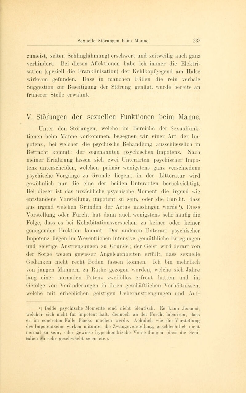 zumeist, selten Schlinglähmung) erschwert und zeitweilig auch ganz verhindert. Bei diesen Affektionen habe ich immer die Elektri- sation (speziell die Franklinisation) der Kehlkopfgegend am Halse wirksam gefunden. Dass in manchen Füllen die rein verbale Suggestion zur Beseitigung der Störung genügt, wurde bereits an früherer Stelle erwähnt. V. Störungen der sexuellen Funktionen beim Manne. Unter den Störungen, welche im Bereiche der Sexualfunk- tionen beim Manne vorkommen, begegnen wir einer Art der Im- potenz, bei welcher die psychische Behandlung ausschliesslich in Betracht kommt: der sogenannten psychischen Impotenz. Nach meiner Erfahrung lassen sich zwei Unterarten psychischer Impo- tenz unterscheiden, welchen primär wenigstens ganz verschiedene psychische Vorgänge zu Grunde liegen; in der Litteratur wird gewöhnlich nur die eine der beiden Unterarten berücksichtigt. Bei dieser ist das ursächliche psychische Moment die irgend wie entstandene Vorstellung, impotent zu sein, oder die Furcht, dass aus irgend welchen Gründen der Actus misslingen werde1). Diese Vorstellung oder Furcht hat dann auch wenigstens sehr häufig die Folge, dass es bei Kohabitationsversuchen zu keiner oder keiner genügenden Erektion kommt. Der anderen Unterart psychischer Impotenz liegen im Wesentlichen intensive gemüthliche Erregungen und geistige Anstrengungen zu Grunde; der Geist wird derart von der Sorge wegen gewisser Angelegenheiten erfüllt, dass sexuelle Gedanken nicht recht Boden fassen können. Ich bin mehrfach von jungen Männern zu Käthe gezogen worden, welche sich Jahre lang einer normalen Potenz zweifellos erfreut hatten und im Gefolge von Veränderungen in ihren geschäftlichen Verhältnissen, welche mit erheblichen oeistmen Ueberanstrenguneen und Auf- i) Beide psychische Momente sind nicht identisch. Es kann Jemand, welcher sich nicht für impotent hält, dennoch an der Furcht laboiiren, dass er im concreten Falle Fiasko machen werde. Aehnlich wie die Vorstellung <l^s Impotentseins wirken mitunter die Zwangsvorstellung, geschlechtlich nicht normal zu sein, oder gewisse hypochondrische Vorstellungen (dass die Geni- talien zu sehr geschwächt seien etc.).