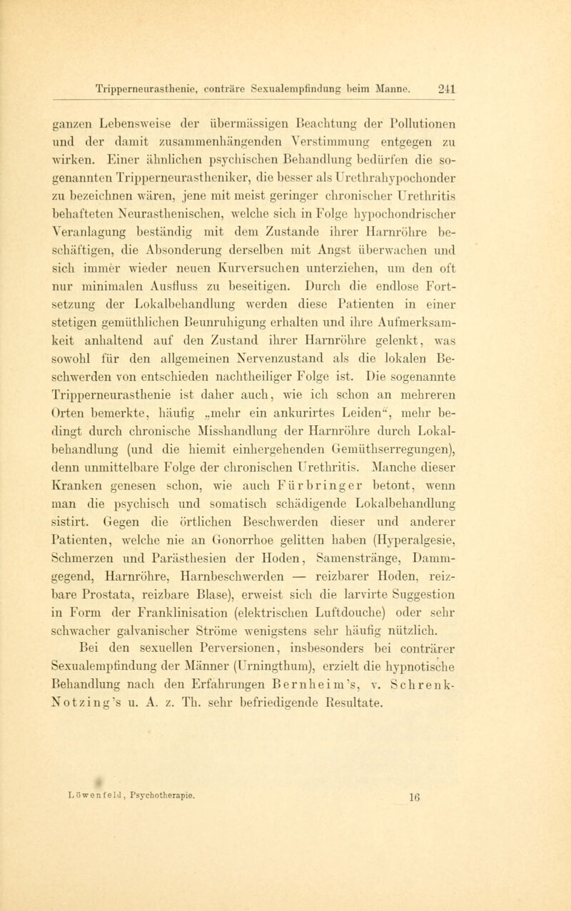 Tripperneurasthenie, conträre Sexualempfindung beim Manne. 243 ganzen Lebensweise der übermässigen Beachtung der Pollutionen und der damit zusammenhängenden Verstimmung entgegen zu wirken. Einer ähnlichen psychischen Behandlung bedürfen die so- genannten Tripperneurastheniker, die besser als Urethrahypochonder zu bezeichnen wären, jene mit meist geringer chronischer Urethritis behafteten Neurasthenisohen, welche sich in Folge hypochondrischer Veranlagung beständig mit dem Zustande ihrer Harnröhre be- schäftigen, die Absonderung derselben mit Angst überwachen und sich immer wieder neuen Kurversuchen unterziehen, um den oft nur minimalen Ausfluss zu beseitigen. Durch die endlose Fort- setzung der Lokalbehandlung werden diese Patienten in einer stetigen gemüthlichen Beunruhigung erhalten und ihre Aufmerksam- keit anhaltend auf den Zustand ihrer Harnröhre gelenkt, was sowohl für den allgemeinen Nervenzustand als die lokalen Be- schwerden von entschieden nachtheiliger Folge ist. Die sogenannte Tripperneurasthenie ist daher auch, wie ich schon an mehreren Orten bemerkte, häufig „mehr ein ankurirtes Leiden, mehr be- dingt durch chronische Misshandlung der Harnröhre durch Lokal- behandlung (und die hiemit einhergehenden Gemüthserregungen), denn unmittelbare Folge der chronischen Urethritis. Manche dieser Kranken genesen schon, wie auch Für bring er betont, wenn man die psychisch und somatisch schädigende Lokalbehandlung sistirt. Gegen die örtlichen Beschwerden dieser und anderer Patienten, welche nie an Gonorrhoe gelitten haben (Hyperalgesie, Schmerzen und Parästhesien der Hoden, Samenstränge, Damm- gegend, Harnröhre, Harnbeschwerden — reizbarer Hoden, reiz- bare Prostata, reizbare Blase), erweist sich die larvirte Suggestion in Form der Franklinisation (elektrischen Luftdouche) oder sehr schwacher galvanischer Ströme wenigstens sehr häufig nützlich. Bei den sexuellen Perversionen, insbesonders bei conträrer Sexualempfindung der Männer (Urningthum), erzielt die hypnotische Behandlung nach den Erfahrungen Bernheini's, v. Schrenk- Notzin^'s u. A. z. Th. sehr befriedigende Resultate. L ü wen f eld , Psychotherapie. Jg