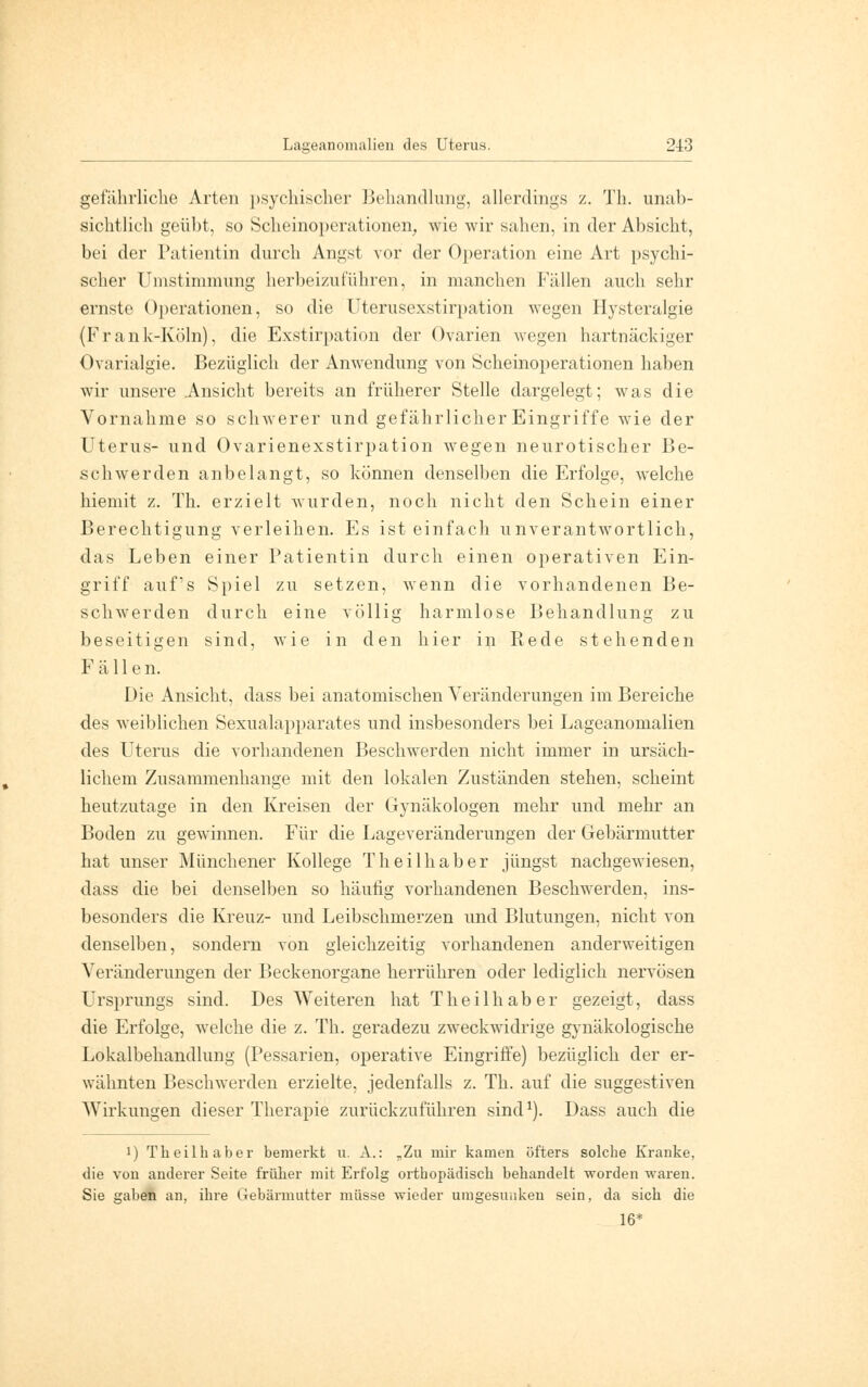 Lageanomalien des Uterus. 213 gefährliche Arten psychischer Behandlung, allerdings z. Th. unab- sichtlich geübt, so Scheinoperationen, wie wir sahen, in der Absicht, bei der Patientin durch Angst vor der Operation eine Art psychi- scher Umstiminung herbeizuführen, in manchen Fällen auch sehr ernste Operationen, so die Uterusexstirpation wegen Hysteralgie (Frank-Köln), die Exstirpation der Ovarien wegen hartnäckiger Ovarialgie. Bezüglich der Anwendung von Scheinoperationen haben wir unsere Ansicht bereits an früherer Stelle dargelegt; was die Vornahme so schwerer und gefährlicher Eingriffe wie der Uterus- und Ovarienexstirpation wegen neurotischer Be- schwerden anbelangt, so können denselben die Erfolge, welche hiemit z. Th. erzielt wurden, noch nicht den Schein einer Berechtigung verleihen. Es ist einfach unverantwortlich, das Leben einer Patientin durch einen operativen Ein- griff auf's Spiel zu setzen, wenn die vorhandenen Be- schwerden durch eine völlig harmlose Behandlung zu beseitigen sind, wie in den hier in Rede stehenden Fällen. Die Ansicht, dass bei anatomischen Veränderungen im Bereiche des weiblichen Sexualapparates und insbesonders bei Lageanomalien des Uterus die vorhandenen Beschwerden nicht immer in ursäch- lichem Zusammenhange mit den lokalen Zuständen stehen, scheint heutzutage in den Kreisen der Gynäkologen mehr und mehr an Boden zu gewinnen. Für die Lageveränderungen der Gebärmutter hat unser Münchener Kollege Theilhaber jüngst nachgewiesen, dass die bei denselben so häufig vorhandenen Beschwerden, ins- besonders die Kreuz- und Leibschmerzen und Blutungen, nicht von denselben, sondern von gleichzeitig vorhandenen anderweitigen Veränderungen der Beckenorgane herrühren oder lediglich nervösen Ursprungs sind. Des Weiteren hat Theilhaber gezeigt, dass die Erfolge, welche die z. Th. geradezu zweckwidrige gynäkologische Lokalbehandlung (Pessarien, operative Eingriffe) bezüglich der er- wähnten Beschwerden erzielte, jedenfalls z. Th. auf die suggestiven Wirkungen dieser Therapie zurückzuführen sind1). Dass auch die i) Theilhaber bemerkt u. A.: „Zu mir kamen öfters solche Kranke, die von anderer Seite früher mit Erfolg orthopädisch behandelt worden waren. Sie gaben an, ihre Gebärmutter müsse wieder umgesunken sein, da sich die 16*