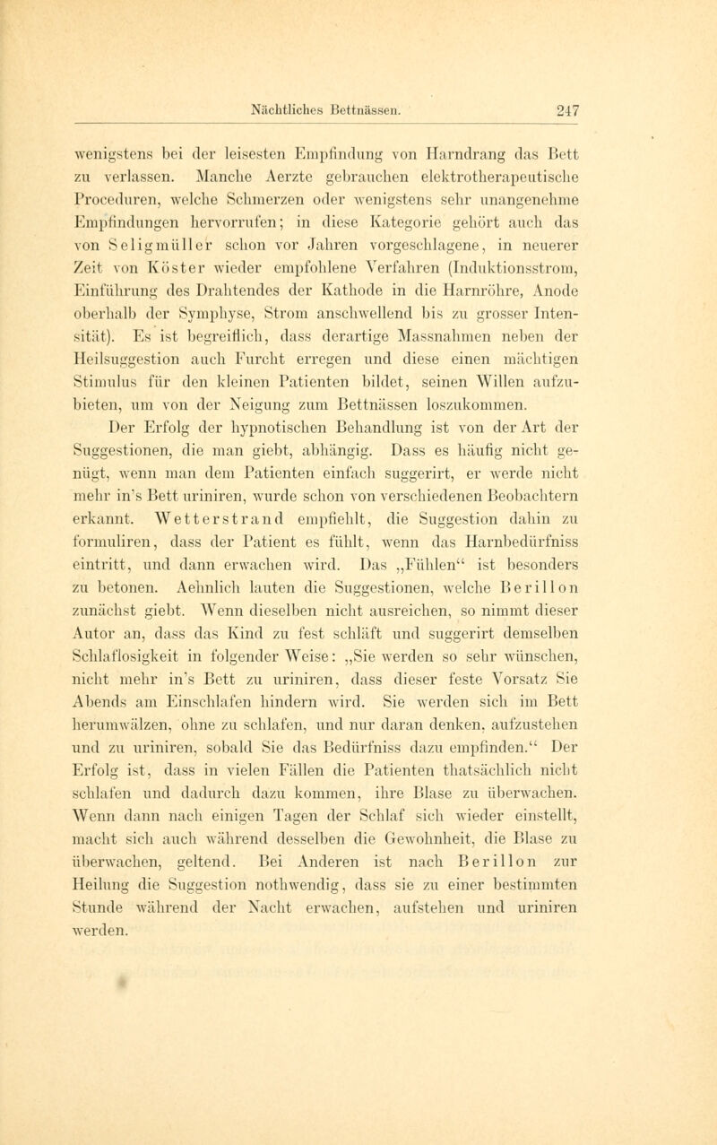 wenigstens bei der leisesten Empfindung von Harndrang das Bett zu verlassen. Manche Aerzte gebrauchen elektrotherapeutische Proceduren, welche Schmerzen oder wenigstens sehr unangenehme Empfindungen hervorrufen; in diese Kategorie gehört auch das von Seligmüller schon vor Jahren vorgeschlagene, in neuerer Zeit von Kost er wieder empfohlene Verfahren (Induktionsstrom, Einführung des Drahtendes der Kathode in die Harnröhre, Anode oberhalb der Symphyse, Strom anschwellend bis zu grosser Inten- sität). Es ist begreiflich, dass derartige Massnahmen neben der Heilsuggestion auch Furcht erregen und diese einen mächtigen Stimulus für den kleinen Patienten bildet, seinen Willen aufzu- bieten, um von der Neigung zum Bettnässen loszukommen. Der Erfolg der hypnotischen Behandlung ist von der Art der Suggestionen, die man giebt, abhängig. Dass es häufig nicht ge- nügt, wenn man dem Patienten einfach suggerirt, er werde nicht mehr in's Bett uriniren, wurde schon von verschiedenen Beobachtern erkannt. Wetterstrand empfiehlt, die Suggestion dahin zu formuliren, dass der Patient es fühlt, wenn das Harnbedürfniss eintritt, und dann erwachen wird. Das ,,Fühlen ist besonders zu betonen. Aehnlich lauten die Suggestionen, welche B e r i 11 o n zunächst giebt. Wenn dieselben nicht ausreichen, so nimmt dieser Autor an, dass das Kind zu fest schläft und suggerirt demselben Schlaflosigkeit in folgender Weise: „Sie werden so sehr wünschen, nicht mehr in's Bett zu uriniren, dass dieser feste Vorsatz Sie Abends am Einschlafen hindern wird. Sie werden sich im Bett herumwälzen, ohne zu schlafen, und nur daran denken, aufzustehen und zu uriniren, sobald Sie das Bedürfniss dazu empfinden. Der Erfolg ist, dass in vielen Fällen die Patienten thatsächlich nicht schlafen und dadurch dazu kommen, ihre Blase zu überwachen. Wenn dann nach einigen Tagen der Schlaf sich wieder einstellt, macht sich auch während desselben die Gewohnheit, die Blase zu überwachen, geltend. Bei Anderen ist nach Berillon zur Heilung die Suggestion nothwendig, dass sie zu einer bestimmten Stunde während der Nacht erwachen, aufstehen und uriniren werden.