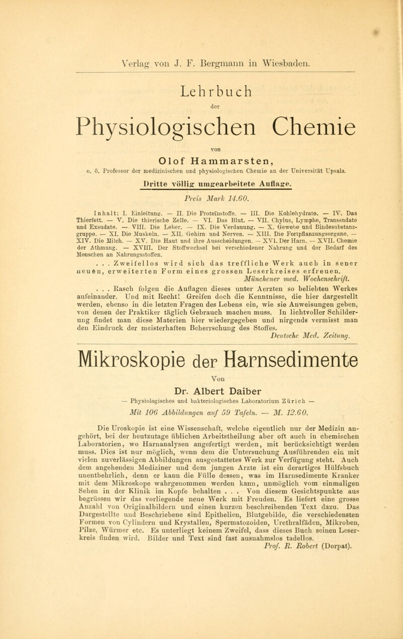 Le h r b Li c h der Physiologischen Chemie von Olof Hammarsten, o. Ö. Professor der medizinischen und physiologischen Chemie an der Universität Upsala. Dritte völlig umgearbeitete Auflage. Preis Mark 14.60. Inhalt: I. Einleitung. — II. Die Proteinstoffe. — III. Die Kohlehydrate. — IV. Das Thierfett. — V. Die thierische Zelle. — VI. Das Blut. — VII. Chylus, Lymphe, Transsudate und Exsudate. — VIII. Die Leber. — IX. Die Verdauung. — X. Gewebe und ßindesubstanz- gruppe. — XI. Die Muskeln. — XII. Gehirn und Nerven. — XIII. Die Fortpflanzungsorgane. — XIV. Die Milch. — XV. Die Haut und ihre Ausscheidungen. — XVI. Der Harn. — XVH. Chemie der Athmung. — XVIII. Der Stoffwechsel bei verschiedener Nahrung und der Bedarf des Menschen an Nahrungsstoffen. . . . Zweifellos wird sich das treffliche Werk auch in sener neuen, erweiterten Form eines grossen Leserkreises erfreuen. Münchener med. Wochenschrift. . . . Rasch folgen die Auflagen dieses unter Aerzten so beliebten Werkes aufeinander. Und mit Recht! Greifen doch die Kenntnisse, die hier dargestellt werden, ebenso in die letzten Fragen des Lebens ein, wie sie Anweisungen geben, von denen der Praktiker täglich Gebrauch machen muss. In lichtvoller Schilder- ung findet man diese Materien hier wiedergegeben und nirgends vermisst man den Eindruck der meisterhaften Beherrschung des Stoffes. Deutsche Med. Zeitung. Mikroskopie der Harnsedimente Von Dr. Albert Daiber — Physiologisches und bakteriologisches Laboratorium Zürich — Mit 106 Abbildungen auf 59 Tafeln. — 31. 12.60. Die Uroskopie ist eine Wissenschaft, welche eigentlich nur der Medizin an- gehört, bei der heutzutage üblichen Arbeitstheilung aber oft auch in chemischen Laboratorien, wo Harnanalysen angefertigt werden, mit berücksichtigt werden muss. Dies ist nur möglich, wenn dem die Untersuchung Ausführenden ein mit vielen zuverlässigen Abbildungen ausgestattetes Werk zur Verfügung steht. Auch dem angehenden Mediziner und dem jungen Arzte ist ein derartiges Hülfsbuch unentbehrlich, denn er kann die Fülle dessen, was im Harnsedimente Kranker mit dem Mikroskope wahrgenommen werden kann, unmöglich vom einmaligen Sehen in der Klinik im Kopfe behalten . . . Von diesem Gesichtspunkte aus begrüssen wir das vorliegende neue Werk mit Freuden. Es liefert eine grosse Anzahl von Originalbildern und einen kurzen beschreibenden Text dazu. Das Dargestellte und Beschriebene sind Epithelien, Blutgebilde, die verschiedensten Formen von Cylindern und Krystallen, Spermatozoiden, Urethralfäden, Mikroben, Pilze, Würmer etc. Es unterliegt keinem Zweifel, dass dieses Buch seinen Leser- kreis finden wird. Bilder und Text sind fast ausnahmslos tadellos. Prof. B. Robert (Dorpat).