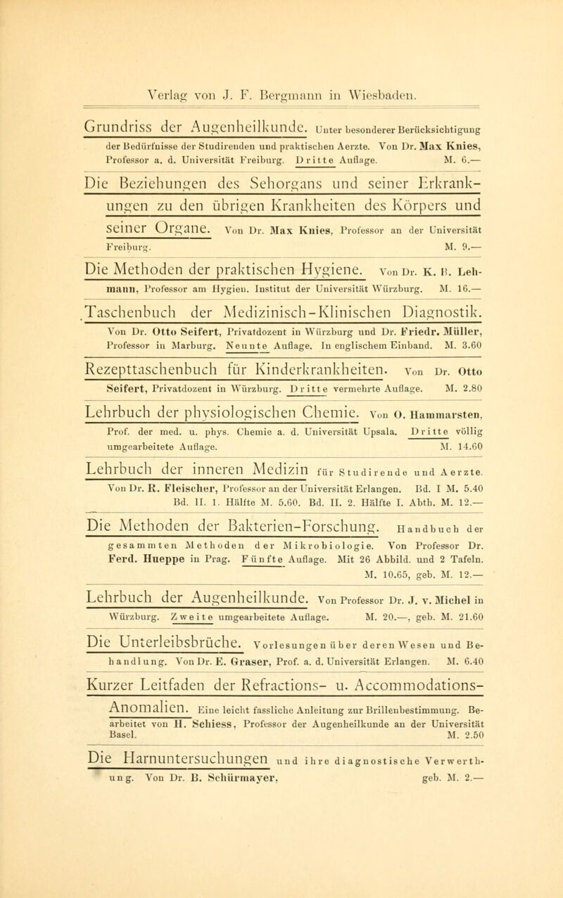 GrundrJSS der Augenheilkunde. Unter besonderer Berücksichtigung der Bedürfnisse der Studirendeu und praktischen Aerzte. Von Dr. Max Knies, Professor a. d. Universität Freiburg. Dritte Auflage. M. 6.— Die Beziehungen des Sehorgans und seiner Lrkrank- ungen zu den übrigen Krankheiten des Körpers und Seiner Organe. Von Dr. Max Knies, Professor an der Universität Freiburg. M. 9.— Die Methoden der praktischen Hygiene, von Dr. k. n. Leh- mann, Professor am Hygieu. Institut der Universität Würzburg. M. 16.— Taschenbuch der Medizinisch-Klinischen Diagnostik. Von Dr. Otto Seifert, Privatdozent in Würzburg und Dr. Friedr. Müller, Professor in Marburg. Neunte Auflage. In englischem Einband. M. 3.60 Rezepttaschenbuch für Kinderkrankheiten, von Dr. Otto Seifert, Privatdozent in Würzburg. Dritte vermehrte Auflage. M. 2.80 Lehrbuch der physiologischen Chemie, von o. Hammarsten, Prof. der med. u. phys. Chemie a. d. Universität Upsala. Dritte völlig umgearbeitete Auflage. M. 14.60 Lehrbuch der inneren Medizin für studirende und Aerzte. Von Dr. R. Fleischer, Professor an der Universität Erlangen. Bd. I M. 5.40 Bd. II. 1. Hälfte M. 5.60. Bd. II. 2. Hälfte I. Abth. M. 12 — Die Methoden der Bakterien-Forschung. Handbuch der gesammten Methoden der Mikrobiologie. Von Professor Dr. Ferd. Hueppe in Prag. Fünfte Auflage. Mit 26 Abbild, und 2 Tafeln. M. 10.65, geb. M. 12.— Lehrbuch der Augenheilkunde. von Professor Dr. j. v. Michel in Würzburg. Zweite umgearbeitete Auflage. M. 20.—, geb. M. 21.60 Die UnterleibsbrÜche. Vorlesungen über deren Wesen und Be- handlung. Von Dr. E. Graser, Prof. a. d. Universität Erlangen. M. 6.40 Kurzer Leitfaden der Refractions- u. Accommodations- Anom allen. Eine leicht fassliche Anleitung zur Brillenbestimmung. Be- arbeitet von H. Sclliess, Professor der Augenheilkunde an der Universität Basel. M. 2.50 Die Harnuntersuchungen und ihre diagnostische Verwerth- ung. Von Dr. B. Schürmayer, geb. M. 2.—