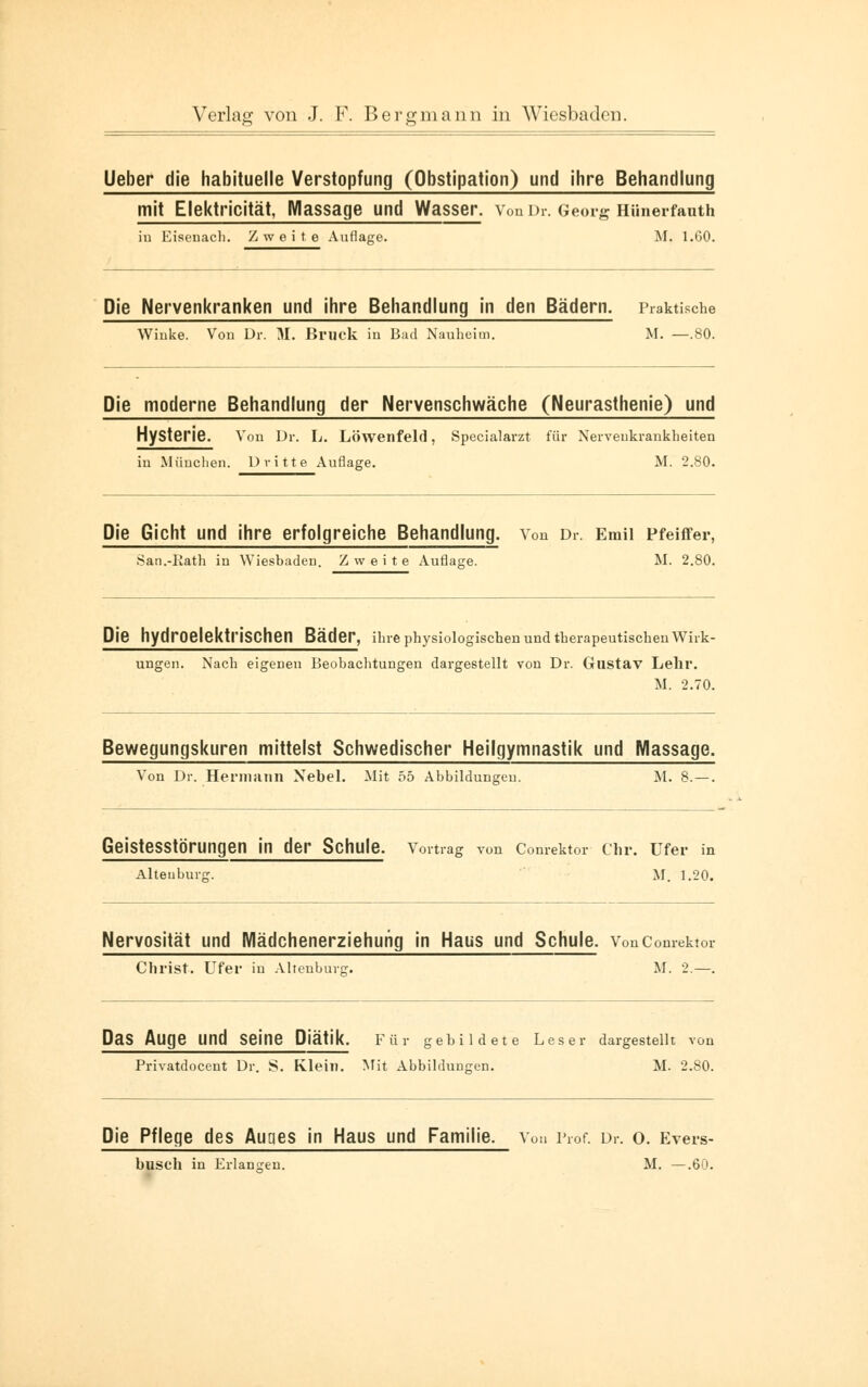 Ueber die habituelle Verstopfung (Obstipation) und ihre Behandlung mit Elektricität, Massage und Wasser. Von Dr. Georg HUnerfanth iu Eisenach. Zweite Auflage. M. 1.60. Die Nervenkranken und ihre Behandlung in den Bädern. Praktische Winke. Von Dr. M. Bruck in Bad Nauheim. M. —.80. Die moderne Behandlung der Nervenschwäche (Neurasthenie) und Hysterie. Von Dr. L. Löwenfeld, Specialarzt für Nervenkrankheiten in München. Dritte Auflage. M. 2.80. Die Gicht und ihre erfolgreiche Behandlung. Von Dr. Emil Pfeiffer, San.-Kath in Wiesbaden. Zweite Auflage. M. 2.80. Die hydroelektrischen Bäder, ihre physiologischen und therapeutischen Wirk- ungen. Nach eigenen Beobachtungen dargestellt von Dr. Gustav Lehr. M. 2.70. Bewegungskuren mittelst Schwedischer Heilgymnastik und Massage. Von Dr. Herniiiiin Nebel. Mit 55 Abbildungen. M. 8. —. Geistesstörungen in der Schule. Vortrag von Comektor Chr. Ufer in Altenburg. M. 1.20. Nervosität und Mädchenerziehuhg in Haus und Schule. VonComektor Christ. Ufer in Altenburg. M. 2.—. Das Auge Und Seine Dl'ätik. Für gebildete Leser dargestellt von Privatdocent Dr. 8. Klein. Mit Abbildungen. M. 2.80. Die Pflege des Auges in Haus und Familie. Von Prof. Dr. o. Evers- busch in Erlangen. M. —.60.