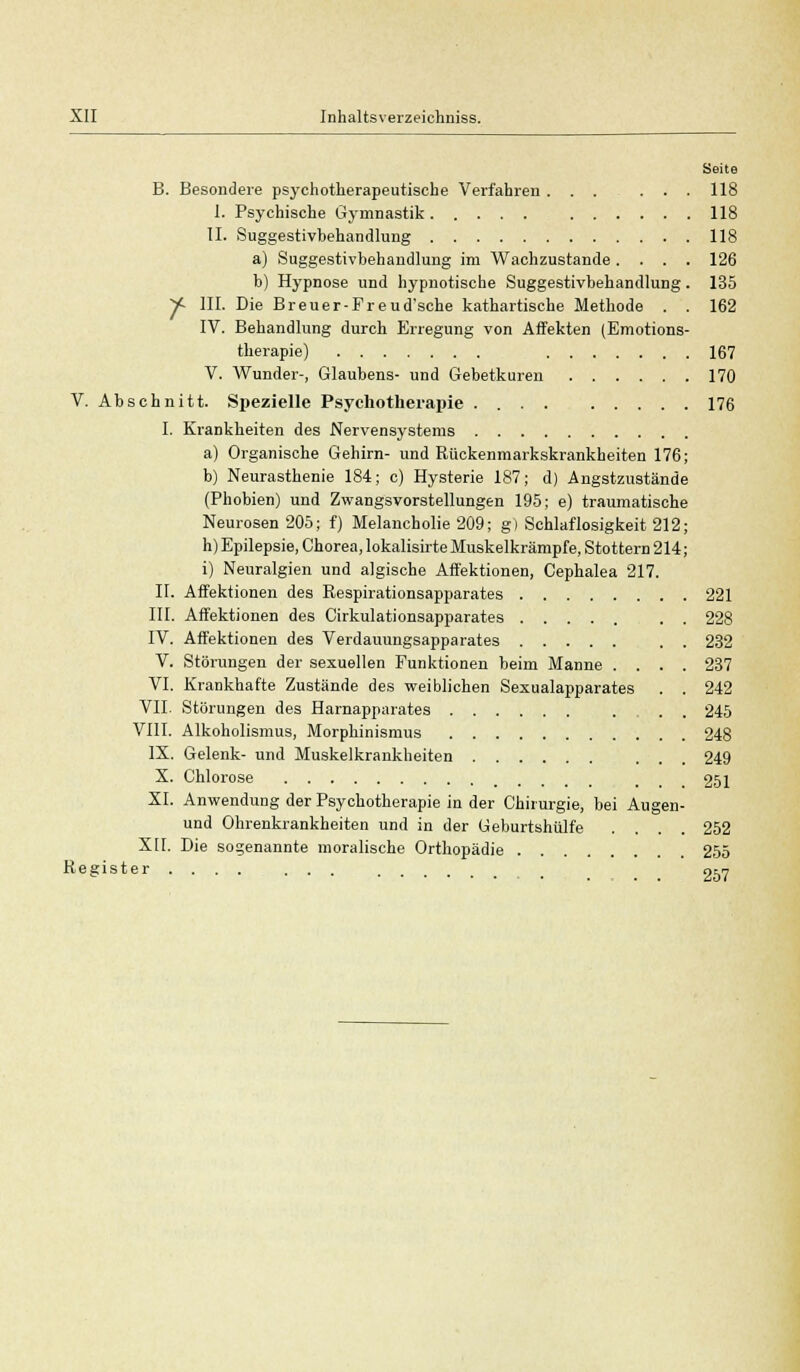 Seite B. Besondere psychotherapeutische Verfahren ... ... 118 I. Psychische Gymnastik 118 II. Suggestivbehandlung 118 a) Suggestivbehandlung im Wachzustande .... 126 b) Hypnose und hypnotische Suggestivbehandlung. 135 y~ III. Die Breuer-Fr eud'sehe kathartische Methode . . 162 IV. Behandlung durch Erregung von Affekten (Emotions- therapie) 167 V. Wunder-, Glaubens- und Gebetkuren 170 V. Abschnitt. Spezielle Psychotherapie 176 I. Krankheiten des Nervensystems a) Organische Gehirn- und Rückenmarkskrankheiten 176; b) Neurasthenie 184; c) Hysterie 187; d) Angstzustände (Phobien) und Zwangsvorstellungen 195; e) traumatische Neurosen 205; f) Melancholie 209; g) Schlaflosigkeit 212; h) Epilepsie, Chorea, lokalisirte Muskelkrämpfe, Stottern 214; i) Neuralgien und algische Affektionen, Cephalea 217. II. Affektionen des Respirationsapparates 221 III. Affektionen des Cirkulationsapparates 228 IV. Affektionen des Verdauungsapparates . . 232 V. Störungen der sexuellen Funktionen beim Manne .... 237 VI. Krankhafte Zustände des weiblichen Sexualapparates . . 242 VII. Störungen des Harnapparates ... 245 VIII. Alkoholismus, Morphinismus 248 IX. Gelenk- und Muskelkrankheiten ... 249 X. Chlorose 251 XI. Anwendung der Psychotherapie in der Chirurgie, bei Augen- und Ohrenkrankheiten und in der Geburtshiilfe .... 252 XII. Die sogenannte moralische Orthopädie 255 Register .... ... , 057