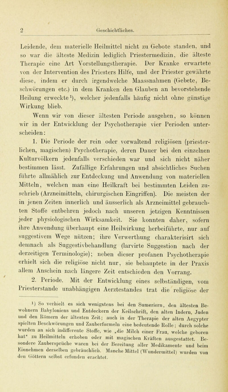 Leidende, dem materielle Heilmittel nicht zu Gebote standen, und so war die älteste Medizin lediglich Priestermedizin, die älteste Therapie eine Art Vorstellungstherapie. Der Kranke erwartete von der Intervention des Priesters Hilfe, und der Priester gewährte diese, indem er durch irgendwelche Maassnahmen (Gebete, Be- schwörungen etc.) in dem Kranken den Glauben an bevorstehende Heilung erweckte1), welcher jedenfalls häufig nicht ohne günstige Wirkung blieb. Wenn wir von dieser ältesten Periode ausgehen, so können wir in der Entwicklung der Psychotherapie vier Perioden unter- scheiden : 1. Die Periode der rein oder vorwaltend religiösen (priester- lichen, magischen) Psychotherapie, deren Dauer bei den einzelnen Kulturvölkern jedenfalls verschieden war und sich nicht näher bestimmen lässt. Zufällige Erfahrungen und absichtliches Suchen führte allmählich zur Entdeckung und Anwendung von materiellen Mitteln, welchen man eine Heilkraft bei bestimmten Leiden zu- schrieb (Arzneimitteln, chirurgischen Eingriffen). Die meisten der in jenen Zeiten innerlich und äusserlich als Arzneimittel gebrauch- ten Stoffe entbehren jedoch nach unseren jetzigen Kenntnissen jeder physiologischen Wirksamkeit. Sie konnten daher, sofern ihre Anwendung überhaupt eine Heilwirkung herbeiführte, nur auf suggestivem Wege nützen; ihre Verwerthung charakterisirt sich demnach als Suggestivbehandlung (larvirte Suggestion nach der derzeitigen Terminologie); neben dieser profanen Psychotherapie erhielt sich die religiöse nicht nur, sie behauptete in der Praxis allem Anschein nach längere Zeit entschieden den Vorrang. 2. Periode. Mit der Entwicklung eines selbständigen, vom Priesterstande unabhängigen Aerztestandes trat die religiöse der i) So verhielt es sich wenigstens bei den Suraeriern, den ältesten Be- wohnern ßabyloniens und Entdeckern der Keilschrift, den alten Indern, Juden und den Kölnern der ältesten Zeit; auch in der Therapie der alten Aegypter spielten Beschworungen und Zauberformeln eine bedeutende Rolle ; durch solche wurden an sich indifferente Stoffe, wie „die Milch einer Krau, welche geboren hat' zu Heilmitteln erhoben oder mit magischen Kräften ausgestattet. Be- sondere Zaubersprüche waren bei der Bereitung aller Medikamente und beim Einnehmen derselben gebräuchlich. Manche Mittel (Wundermittel) wurden von den Göttern selbst erfunden erachtet.