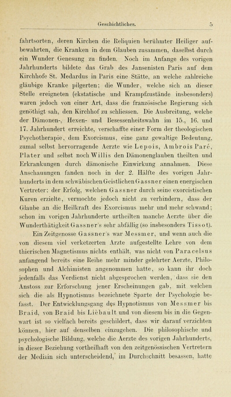 fahrtsorten, deren Kirchen die Reliquien berühmter Heiliger auf- bewahrten, die Kranken in dein Glauben zusammen, daselbst durch ein Wunder Genesung zu finden. Noch im Anfange des vorigen Jahrhunderts bildete das Grab des Jansenisten Paris auf dem Kirchhofe St. Medardus in Paris eine Stätte, an welche zahlreiche gläubige Kranke pilgerten; die Wunder, welche sich an dieser Stelle ereigneten (ekstatische und Krampfzustände insbesondere) waren jedoch von einer Art, dass die französische Regierung sich genöthigt sah, den Kirchhof zu schliessen. Die Ausbreitung, welche der Dämonen-, Hexen- und Besessenheitswahn im 15., 16. und 17. Jahrhundert erreichte, verschaffte einer Form der theologischen Psychotherapie, dem Exorcismus, eine ganz gewaltige Bedeutung, zumal selbst hervorragende Aerzte wie Lepois, Ambrois Pare, Plater und selbst noch Willis den Dämonenglauben theilten und Erkrankungen durch dämonische Einwirkung annahmen. Diese Anschauungen fanden noch in der 2. Hälfte des vorigen Jahr- hunderts in dem schwäbischenGeistlichenGassner einen energischen Vertreter; der Erfolg, welchen Gassner durch seine exorcistischen Kuren erzielte, vermochte jedoch nicht zu verhindern, dass der Glaube an die Heilkraft des Exorcismus mehr und mehr schwand; schon im vorigen Jahrhunderte urtheilten manche Aerzte über die WunderthätigkeitGassner's sehr abfällig (so insbesondere Tissot). Ein Zeitgenosse Gassner's war Messmer, und wenn auch die von diesem viel verketzerten Arzte aufgestellte Lehre von dem thierischen Magnetismus nichts enthält, was nicht von Paracelsus anfangend bereits eine Reihe mehr minder gelehrter Aerzte, Philo- sophen und Alchimisten angenommen hatte, so kann ihr doch jedenfalls das Verdienst nicht abgesprochen werden, dass sie den Anstoss zur Erforschung jener Erscheinungen gab, mit welchen sich die als Hypnotismus bezeichnete Sparte der Psychologie be- fasst. Der Entwicklungsgang des Hypnotismus von Messmer bis Braid, von Braid bis Liebault und von diesem bis in die Gegen- wart ist so vielfach bereits geschildert, dass wir darauf verzichten können, hier auf denselben einzugehen. Die philosophische und psychologische Bildung, welche die Aerzte des vorigen Jahrhunderts, in dieser Beziehung vortheilhaft von den zeitgenössischen Vertretern der Medizin sich unterscheidend, im Durchschnitt besassen, hatte