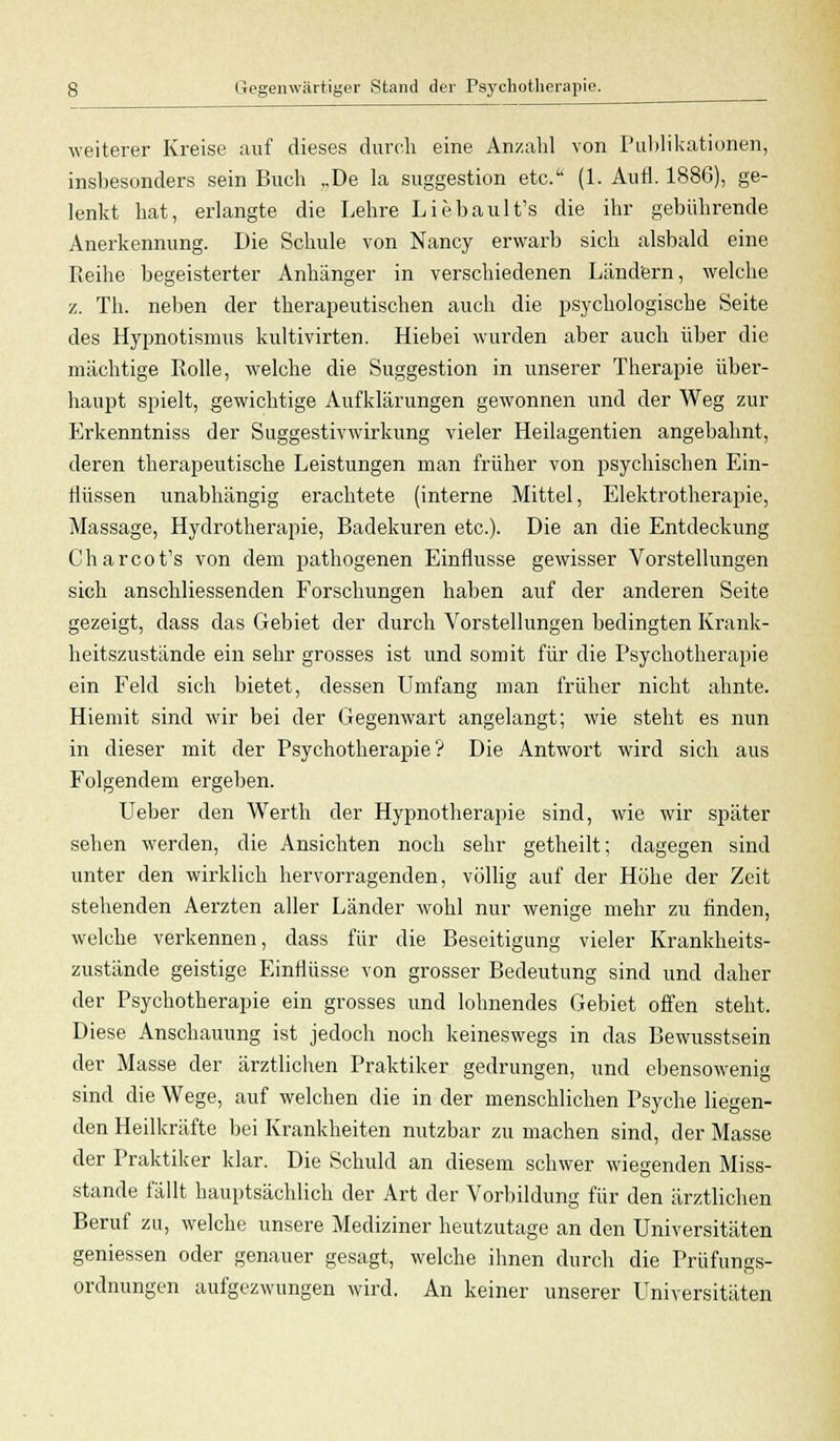 weiterer Kreise auf dieses durch eine Anzahl von Publikationen, insbesondere sein Buch „De la Suggestion etc. (1. Aufl. 1886), ge- lenkt hat, erlangte die Lehre Liebault's die ihr gebührende Anerkennung. Die Schule von Nancy erwarb sich alsbald eine Reihe begeisterter Anhänger in verschiedenen Ländern, welche z. Th. neben der therapeutischen auch die psychologische Seite des Hypnotismus kultivirten. Hiebei wurden aber auch über die mächtige Rolle, welche die Suggestion in unserer Therapie über- haupt spielt, gewichtige Aufklärungen gewonnen und der Weg zur Erkenntniss der Suggestivwirkung vieler Heilagentien angebahnt, deren therapeutische Leistungen man früher von psychischen Ein- flüssen unabhängig erachtete (interne Mittel, Elektrotherapie, Massage, Hydrotherapie, Badekuren etc.). Die an die Entdeckung Charcot's von dem pathogenen Einflüsse gewisser Vorstellungen sich anschliessenden Forschungen haben auf der anderen Seite gezeigt, dass das Gebiet der durch Vorstellungen bedingten Krank- heitszustände ein sehr grosses ist und somit für die Psychotherapie ein Feld sich bietet, dessen Umfang man früher nicht ahnte. Hiemit sind wir bei der Gegenwart angelangt; wie steht es nun in dieser mit der Psychotherapie? Die Antwort wird sich aus Folgendem ergeben. Ueber den Werth der Hypnotherapie sind, wie wir später sehen werden, die Ansichten noch sehr getheilt; dagegen sind unter den wirklich hervorragenden, völlig auf der Höhe der Zeit stehenden Aerzten aller Länder wohl nur wenige mehr zu finden, welche verkennen, dass für die Beseitigung vieler Krankheits- zustände geistige Einflüsse von grosser Bedeutung sind und daher der Psychotherapie ein grosses und lohnendes Gebiet offen steht. Diese Anschauung ist jedoch noch keineswegs in das Bewusstsein der Masse der ärztlichen Praktiker gedrungen, und ebensowenig sind die Wege, auf welchen die in der menschlichen Psyche liegen- den Heilkräfte bei Krankheiten nutzbar zu machen sind, der Masse der Praktiker klar. Die Schuld an diesem schwer wiegenden Miss- stande fällt hauptsächlich der Art der Vorbildung für den ärztlichen Beruf zu, welche unsere Mediziner heutzutage an den Universitäten gemessen oder genauer gesagt, welche ihnen durch die Prüfungs- ordnungen aufgezwungen wird. An keiner unserer Universitäten