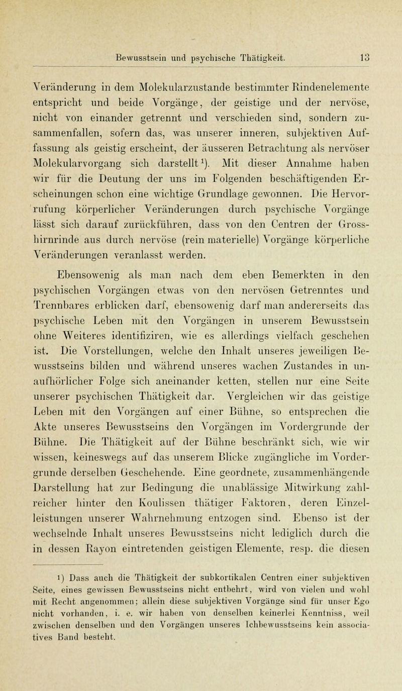 Veränderimg in dem Molekularzustande bestimmter Rindenelemente entspricht und beide Vorgänge, der geistige und der nervöse, nicht von einander getrennt und verschieden sind, sondern zu- sammenfallen, sofern das, was unserer inneren, subjektiven Auf- fassung als geistig erscheint, der äusseren Betrachtung als nervöser Molekularvorgang sich darstellt1). Mit dieser Annahme haben wir für die Deutung der uns im Folgenden beschäftigenden Er- scheinungen schon eine wichtige Grundlage gewonnen. Die Hervor- rufung körperlicher Veränderungen durch psychische Vorgänge lässt sich darauf zurückführen, dass von den Centren der Gross- hirnrinde aus durch nervöse (rein materielle) Vorgänge körperliche Veränderungen veranlasst werden. Ebensowenig als man nach dem eben Bemerkten in den psychischen Vorgängen etwas von den nervösen Getrenntes und Trennbares erblicken darf, ebensowenig darf man andererseits das psychische Leben mit den Vorgängen in unserem Bewusstsein ohne Weiteres identifiziren, wie es allerdings vielfach geschehen ist. Die Vorstellungen, welche den Inhalt unseres jeweiligen Be- wusstseins bilden und während unseres wachen Zustandes in un- aufhörlicher Folge sich aneinander ketten, stellen nur eine Seite unserer psychischen Thätigkeit dar. Vergleichen wir das geistige Leben mit den Vorgängen auf einer Bühne, so entsprechen die Akte unseres Bewusstseins den Vorgängen im Vordergrunde der Bühne. Die Thätigkeit auf der Bühne beschränkt sich, wie wir wissen, keineswegs auf das unserem Blicke zugängliche im Vorder- gründe derselben Geschehende. Eine geordnete, zusammenhängende Darstellung hat zur Bedingung die unablässige Mitwirkung zahl- reicher hinter den Koulissen thätiger Faktoren, deren Einzel- leistungen unserer Wahrnehmung entzogen sind. Ebenso ist der wechselnde Inhalt unseres Bewusstseins nicht lediglich durch die in dessen Rayon eintretenden geistigen Elemente, resp. die diesen i) Dass auch die Thiitigkeit der subkortikalen Centren einer subjektiven Seite, eines gewissen Bewusstseins nicht entbehrt, wird von vielen und wohl mit Recht angenommen; allein diese subjektiven Vorgänge sind für unser Ego nicht vorhanden, i. e. wir haben von denselben keinerlei Kenntniss, weil zwischen denselben und den Vorgängen unseres Ichbewusstseins kein associa- tives Band besteht.