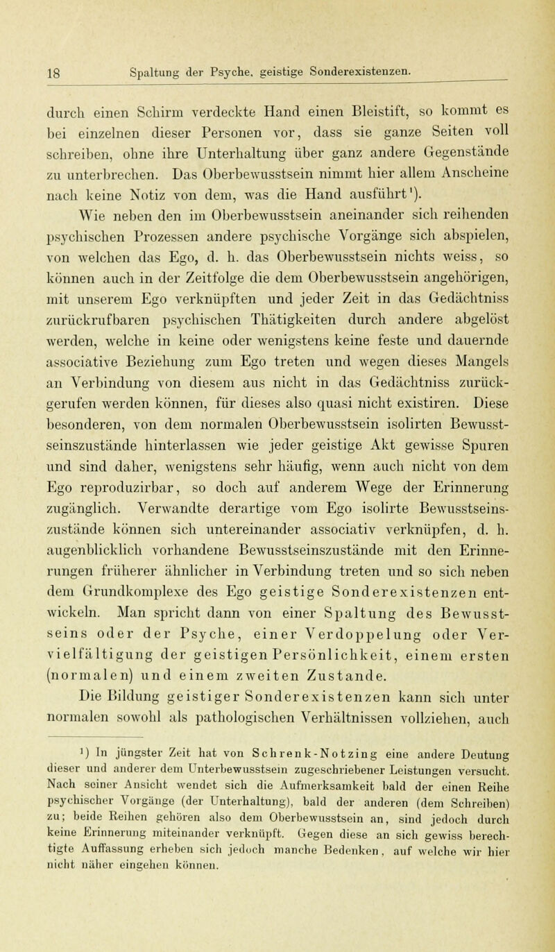 durch einen Schirm verdeckte Hand einen Bleistift, so kommt es bei einzelnen dieser Personen vor, dass sie ganze Seiten voll schreiben, ohne ihre Unterhaltung über ganz andere Gegenstände zu unterbrechen. Das Oberbewusstsein nimmt hier allem Anscheine nach keine Notiz von dem, was die Hand ausführt'). Wie neben den im Oberbewusstsein aneinander sich reihenden psychischen Prozessen andere psychische Vorgänge sich abspielen, von welchen das Ego, d. h. das Oberbewusstsein nichts weiss, so können auch in der Zeitfolge die dem Oberbewusstsein angehörigen, mit unserem Ego verknüpften und jeder Zeit in das Gedächtniss zurückrufbaren psychischen Thätigkeiten durch andere abgelöst werden, welche in keine oder wenigstens keine feste und dauernde associative Beziehung zum Ego treten und wegen dieses Mangels an Verbindung von diesem aus nicht in das Gedächtniss zurück- gerufen werden können, für dieses also quasi nicht existiren. Diese besonderen, von dem normalen Oberbewusstsein isolirten Bewusst- seinszustände hinterlassen wie jeder geistige Akt gewisse Spuren und sind daher, wenigstens sehr häufig, wenn auch nicht von dem Ego reproduzirbar, so doch auf anderem Wege der Erinnerung zugänglich. Verwandte derartige vom Ego isolirte Bewusstseins- zustände können sich untereinander associativ verknüpfen, d. h. augenblicklich vorhandene Bewusstseinszustände mit den Erinne- rungen früherer ähnlicher in Verbindung treten und so sich neben dem Grundkomplexe des Ego geistige Sonderexistenzen ent- wickeln. Man spricht dann von einer Spaltung des Bewusst- seins oder der Psyche, einer Verdoppelung oder Ver- vielfältigung der geistigen Persönlichkeit, einem ersten (normalen) und einem zweiten Zustande. Die Bildung geistiger Sonderexistenzen kann sich unter normalen sowohl als pathologischen Verhältnissen vollziehen, auch i) In jüngster Zeit hat von Schrenk-Notzing eine andere Deutung dieser und anderer dem Unterbewusstsem zugeschriebener Leistungen versucht. Nach soiner Ansicht wendet sich die Aufmerksamkeit bald der einen Reihe psychischer Vorgängo (der Unterhaltung), bald der anderen (dem Schreiben) zu; beide Reihen gehören also dem Oberbewusstsein an, sind jedoch durch keine Erinnerung miteinander verknöpft. Gegen diese an sich gewiss berech- tigte Auffassung erheben sich jedoch manche Bedenken, auf welche wir hier nicht näher eingehen können.