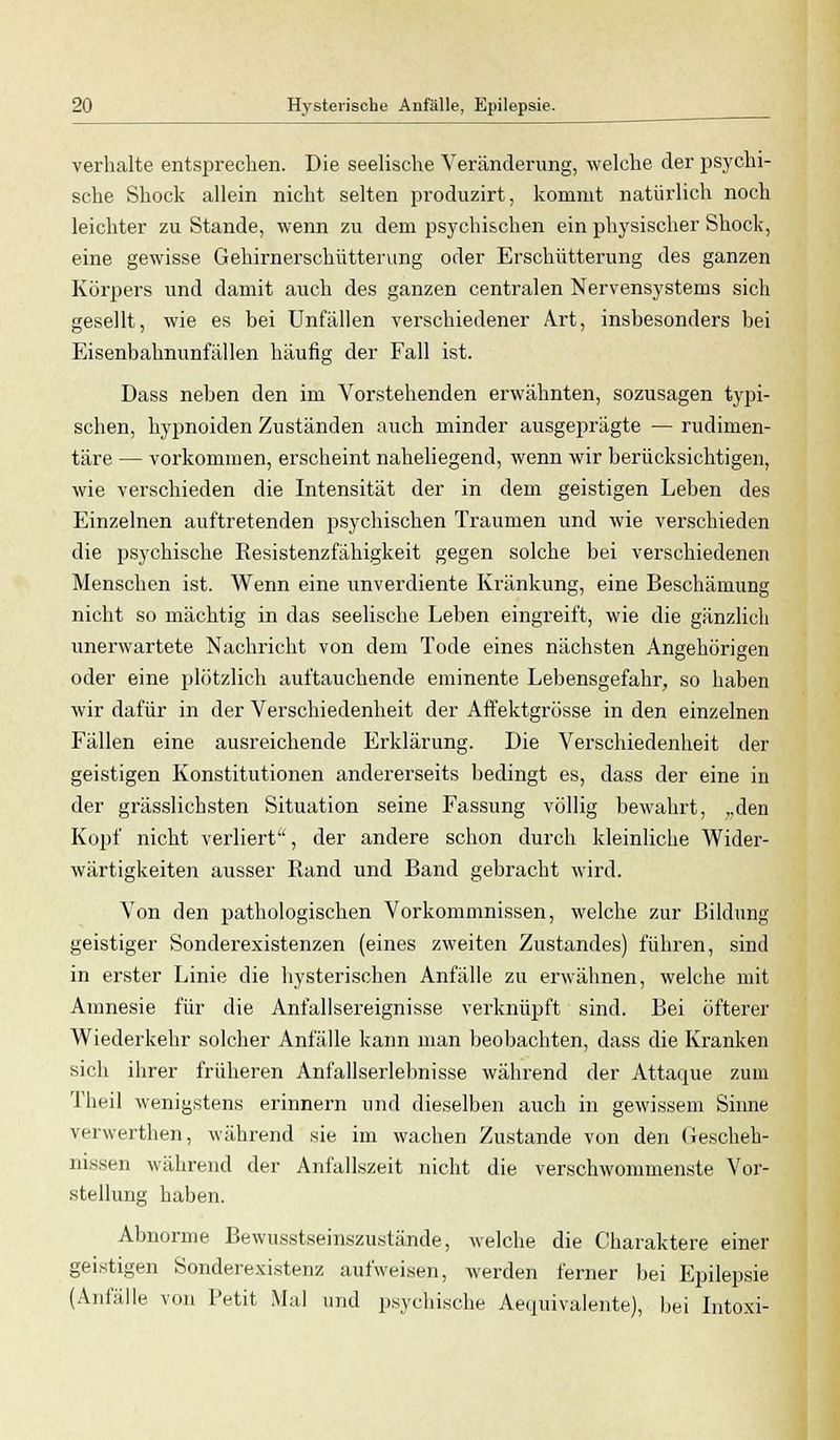 verhalte entsprechen. Die seelische Veränderung, welche der psychi- sche Shock allein nicht selten produzirt, kommt natürlich noch leichter zu Stande, wenn zu dem psychischen ein physischer Shock, eine gewisse Gehirnerschütterung oder Erschütterung des ganzen Körpers und damit auch des ganzen centralen Nervensystems sich gesellt, wie es bei Unfällen verschiedener Art, insbesonders bei Eisenbahnunfällen häufig der Fall ist. Dass neben den im Vorstehenden erwähnten, sozusagen typi- schen, hypnoiden Zuständen auch minder ausgeprägte — rudimen- täre — vorkommen, erscheint naheliegend, wenn wir berücksichtigen, wie verschieden die Intensität der in dem geistigen Leben des Einzelnen auftretenden psychischen Traumen und wie verschieden die psychische Resistenzfähigkeit gegen solche bei verschiedenen Menschen ist. Wenn eine unverdiente Kränkung, eine Beschämung nicht so mächtig in das seelische Leben eingreift, wie die gänzlich unerwartete Nachricht von dem Tode eines nächsten Angehörigen oder eine plötzlich auftauchende eminente Lebensgefahr, so haben wir dafür in der Verschiedenheit der Affektgrösse in den einzelnen Fällen eine ausreichende Erklärung. Die Verschiedenheit der geistigen Konstitutionen andererseits bedingt es, dass der eine in der grässlichsten Situation seine Fassung völlig bewahrt, „den Kopf nicht verliert, der andere schon durch kleinliche Wider- wärtigkeiten ausser Rand und Band gebracht wird. Von den pathologischen Vorkommnissen, welche zur Bildung geistiger Sonderexistenzen (eines zweiten Zustandes) führen, sind in erster Linie die hysterischen Anfälle zu erwähnen, welche mit Amnesie für die Anfallsereignisse verknüpft sind. Bei öfterer Wiederkehr solcher Anfalle kann man beobachten, dass die Kranken sich ihrer früheren Anfallserlebnisse während der Attaque zum Theil wenigstens erinnern und dieselben auch in gewissem Sinne verwerthen, während sie im wachen Zustande von den Gescheh- nissen während der Anfallszeit nicht die verschwommenste Vor- stellung haben. Abnorme Bewusstseinszustände, welche die Charaktere einer geistigen Sonderexistenz aufweisen, werden ferner bei Epilepsie (Anfälle von Petit Mal und psychische Aequivalente), bei Intoxi-