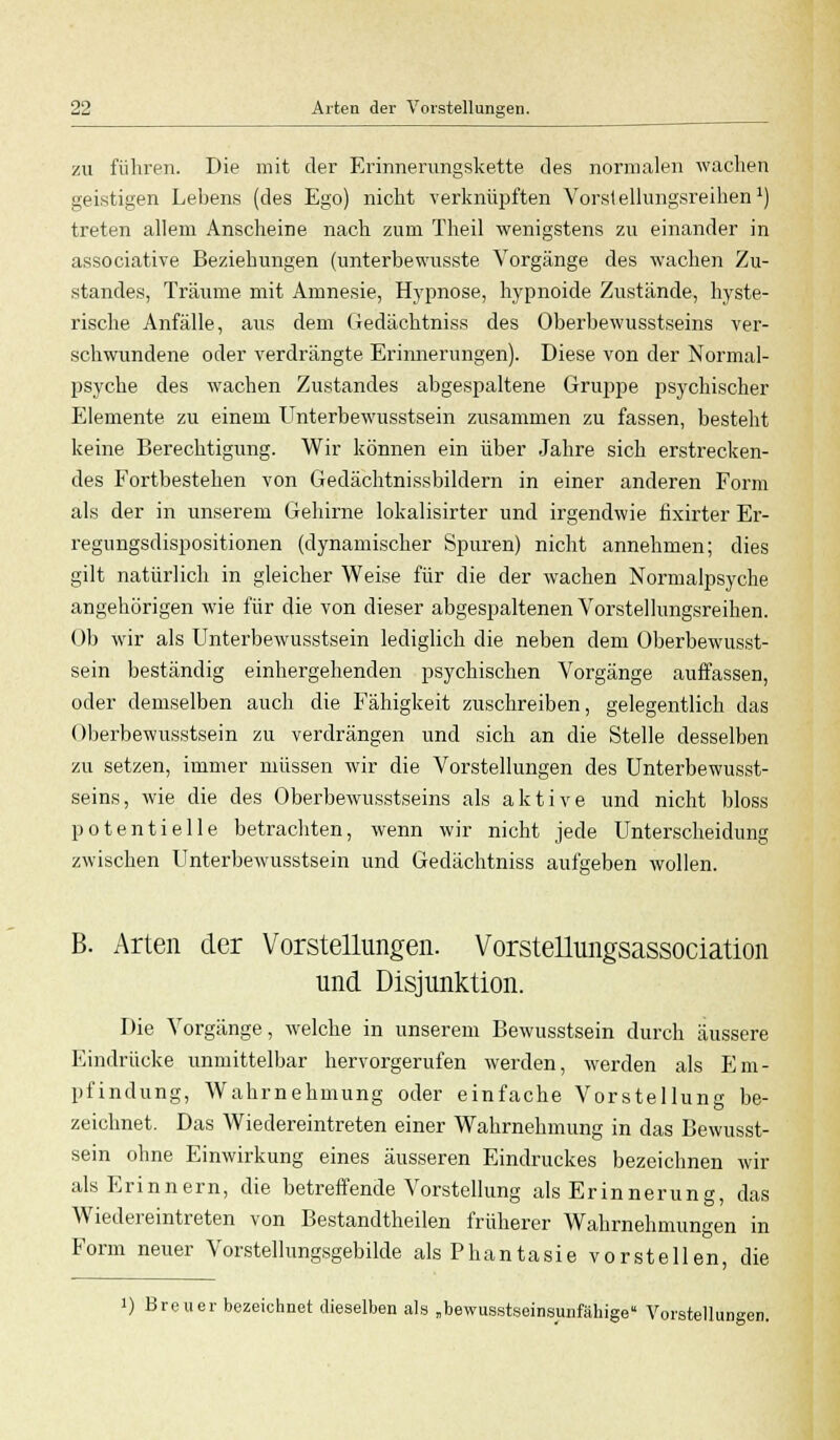 zu führen. Die mit der Erinnerungskette des normalen wachen geistigen Lebens (des Ego) nicht verknüpften Vorstellungsreihen1) treten allem Anscheine nach zum Theil wenigstens zu einander in associative Beziehungen (unterbewusste Vorgänge des wachen Zu- standes, Träume mit Amnesie, Hypnose, hypnoide Zustände, hyste- rische Anfälle, aus dem Gedächtniss des Oberbewusstseins ver- schwundene oder verdrängte Erinnerungen). Diese von der Normal- psyche des wachen Zustandes abgespaltene Gruppe psychischer Elemente zu einem Unterbewusstsein zusammen zu fassen, besteht keine Berechtigung. Wir können ein über Jahre sich erstrecken- des Fortbestehen von Gedächtnissbildern in einer anderen Form als der in unserem Gehirne lokalisirter und irgendwie fixirter Er- regungsdispositionen (dynamischer Spuren) nicht annehmen; dies gilt natürlich in gleicher Weise für die der wachen Normalpsyche angehörigen wie für die von dieser abgespaltenen Vorstellungsreihen. Ob wir als Unterbewusstsein lediglich die neben dem Oberbewusst- sein beständig einhergehenden psychischen Vorgänge auffassen, oder demselben auch die Fähigkeit zuschreiben, gelegentlich das Überbewusstsein zu verdrängen und sich an die Stelle desselben zu setzen, immer müssen wir die Vorstellungen des Unterbewusst- seins, wie die des Oberbewusstseins als aktive und nicht bloss potentielle betrachten, wenn wir nicht jede Unterscheidung zwischen Unterbewusstsein und Gedächtniss aufgeben wollen. *6C B. Arten der Vorstellungen. Vorstellungsassociation und Disjunktion. Die Vorgänge, welche in unserem Bewusstsein durch äussere Eindrücke unmittelbar hervorgerufen werden, werden als Em- pfindung, Wahrnehmung oder einfache Vorstellung be- zeichnet. Das Wiedereintreten einer Wahrnehmung in das Bewusst- sein ohne Einwirkung eines äusseren Eindruckes bezeichnen wir als Erinnern, die betreffende Vorstellung als Erinnerung, das Wiedereintreten von Bestandtheilen früherer Wahrnehmungen in Form neuer Vorstellungsgebilde als Phantasie vorstellen, die i) Breuer bezeichnet dieselben als „bewusstseinsunfähige Vorstellungen.