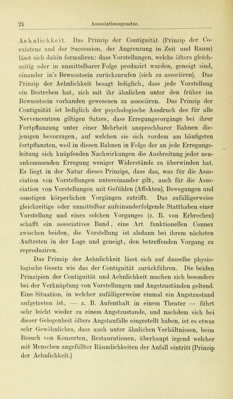 Aehnlichkeit. Das Prinzip der Contiguität (Prinzip der Co- existenz und der Succession, der Angrenzimg in Zeit und Raum) lässt sich dahin formuliren: dass Vorstellungen, welche öfters gleich- zeitig oder in unmittelbarer Folge produzirt wurden, geneigt sind, einander in's Bewusstsein zurückzurufen (sich zu associiren). Das Prinzip der Aehnlichkeit besagt lediglich, dass jede Vorstellung ein Bestreben hat, sich mit ihr ähnlichen unter den früher im Bewusstsein vorhanden gewesenen zu associiren. Das Prinzip der Contiguität ist lediglich der psychologische Ausdruck des für alle Nervencentren giltigen Satzes, dass Erregungsvorgänge bei ihrer Fortpflanzung unter einer Mehrheit ansprechbarer Bahnen die- jenigen bevorzugen, auf welchen sie sich vordem am häufigsten fortpflanzten, weil in diesen Bahnen in Folge der an jede Erregungs- leitung sich knüpfenden Nachwirkungen die Ausbreitung jeder neu- ankommenden Erregung weniger Widerstände zu überwinden hat. Es liegt in der Natur dieses Prinzips, dass das, was für die Asso- ciation von Vorstellungen untereinander gilt, auch für die Asso- ciation von Vorstellungen mit Gefühlen (Affekten), Bewegungen und sonstigen körperlichen Vorgängen zutrifft. Das zufälligerweise gleichzeitige oder unmittelbar aufeinanderfolgende Statthaben einer Vorstellung und eines solchen Vorganges (z. B. von Erbrechen) schafft ein associatives Band, eine Art funktionellen Connex zwischen beiden, die Vorstellung ist alsdann bei ihrem nächsten Auftreten in der Lage und geneigt, den betreffenden Vorgang zu reproduziren. Das Prinzip der Aehnlichkeit lässt sich auf dasselbe physio- logische Gesetz wie das der Contiguität zurückführen. Die beiden Prinzipien der Contiguität und Aehnlichkeit machen sich besonders bei der Verknüpfung von Vorstellungen und Angstzuständen geltend. Eine Situation, in welcher zufälligerweise einmal ein Angstzustand aufgetreten ist, — z. B. Aufenthalt in einem Theater — führt sehr leicht wieder zu einem Angstzustande, und nachdem sich bei dieser Gelegenheit öfters Angstanfälle eingestellt haben, ist es etwas sehr Gewöhnliches, dass auch unter ähnlichen Verhältnissen, beim Besuch von Konzerten, Restaurationen, überhaupt irgend welcher mit Menschen angefüllter Räumlichkeiten der Anfall eintritt (Prinzip der Aehnlichkeit.)