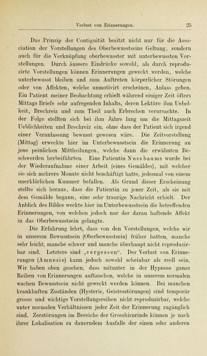 Das Prinzip der Contiguität besitzt nicht nur für die Asso- ciation der Vorstellungen des Oberbewusstseins Geltung, sondern auch für die Verknüpfung oberbewusster mit unterbewussten Vor- stellungen. Durch äussere Eindrücke sowohl, als durch reprodu- zirte Vorstellungen können Erinnerungen geweckt werden, welche unterbewusst bleiben und zum Auftreten körperlicher Störungen oder von Affekten, welche unmotivirt erscheinen, Anlass geben. Ein Patient meiner Beobachtung erhielt während einiger Zeit öfters Mittags Briefe sehr aufregenden Inhalts, deren Lektüre ihm Uebel- keit, Brechreiz und zum Theil auch Erbrechen verursachte. In der Folge stellten sich bei ihm Jahre lang um die Mittagszeit Ueblichkeiten und Brechreiz ein, ohne dass der Patient sich irgend einer Veranlassung bewusst gewesen wäre. Die Zeitvorstellung (Mittag) erweckte hier im Unterbewusstsein die Erinnerung an jene peinlichen Mittheilungen, welche dann die erwähnten Be- schwerden herbeiführten. Eine Patientin Nuss baums wurde bei der Wiederaufnahme einer Arbeit (eines Gemäldes), mit welcher sie sich mehrere Monate nicht beschäftigt hatte, jedesmal von einem unerklärlichen Kummer befallen. Als Grund dieser Erscheinung stellte sich heraus, dass die Patientin zu jener Zeit, als sie mit dem Gemälde begann, eine sehr traurige Nachricht erhielt. Der Anblick des Bildes weckte hier im Unterbewusstsein die betreffenden Erinnerungen, von welchen jedoch nur der daran haftende Affekt in das Oberbewusstsein gelangte. Die Erfahrung lehrt, dass von den Vorstellungen, welche wir in unserem Bewusstsein (Oberbewusstsein) früher hatten, manche sehr leicht, manche schwer und manche überhaupt nicht reproduzir- bar sind. Letztere sind „vergessen. Der Verlust von Erinne- rungen (Amnesie) kann jedoch sowohl scheinbar als reell sein. Wir haben oben gesehen, dass mitunter in der Hypnose ganze Reihen von Erinnerungen auftauchen, welche in unserem normalen wachen Bewusstsein nicht geweckt werden können. Bei manchen krankhaften Zuständen (Hysterie, Geistesstörungen) sind temporär grosse und wichtige Vorstellungsreihen nicht reproduzirbar, welche unter normalen Verhältnissen jeder Zeit der Erinnerung zugänglich sind. Zerstörungen im Bereiche der Grosshirnrinde können je nach ihrer Lokalisation zu dauerndem Ausfalle der einen oder anderen