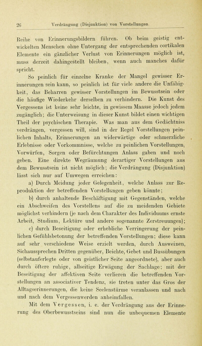Reihe von Erinnerungsbildern führen. Ob beim geistig ent- wickelten Menschen ohne Untergang der entsprechenden cortikalen Elemente ein gänzlicher Verlust von Erinnerungen möglich ist, muss derzeit dahingestellt bleiben, wenn auch manches dafür spricht. So peinlich für einzelne Kranke der Mangel gewisser Er- innerungen sein kann, so peinlich ist für viele andere die Unfähig- keit, das Beharren gewisser Vorstellungen im Bewusstsein oder die häufige Wiederkehr derselben zu verhindern. Die Kunst des Vergessens ist keine sehr leichte, in gewissem Maasse jedoch jedem zugänglich; die Unterweisung in dieser Kunst bildet einen wichtigen Theil der psychischen Therapie. Was man aus dem Gedächtniss verdrängen, vergessen will, sind in der Regel Vorstellungen pein- lichen Inhalts, Erinnerungen an widerwärtige oder schmerzliche Erlebnisse oder Vorkommnisse, welche zu peinlichen Vorstellungen, Vorwürfen, Sorgen oder Befürchtungen Anlass gaben und noch geben. Eine direkte Wegräumung derartiger Vorstellungen aus dem Bewusstsein ist nicht möglich; die Verdrängung (Disjunktion) lässt sich nur auf Umwegen erreichen: a) Durch Meidung jeder Gelegenheit, welche Anlass zur Re- produktion der betreffenden Vorstellungen geben könnte; b) durch anhaltende Beschäftigung mit Gegenständen, welche ein Abschweifen des Vorstellens auf die zu meidenden Gebiete möglichst verhindern (je nach dem Charakter des Individuums ernste Arbeit, Studium, Lektüre und andere sogenannte Zerstreuungen); c) durch Beseitigung oder erhebliche Verringerung der pein- lichen Gefühlsbetonung der betreffenden Vorstellungen; diese kann auf sehr verschiedene Weise erzielt werden, durch Ausweinen, Sichaussprechen Dritten gegenüber, Beichte, Gebet und Bussübungen (selbstauferlegte oder von geistlicher Seite angeordnete), aber auch durch öftere ruhige, allseitige Erwägung der Sachlage; mit der Beseitigung der affektiven Seite verlieren die betreffenden Vor- stellungen an associativer Tendenz, sie treten unter das Gros der Alltagserinnerungen, die keine Seelenstürme veranlassen und nach und nach dem Vergessenwerden anheimfallen. Mit dem Vergessen, i. e. der Verdrängung aus der Erinne- rung des überbewusstseins sind nun die unbequemen Elemente