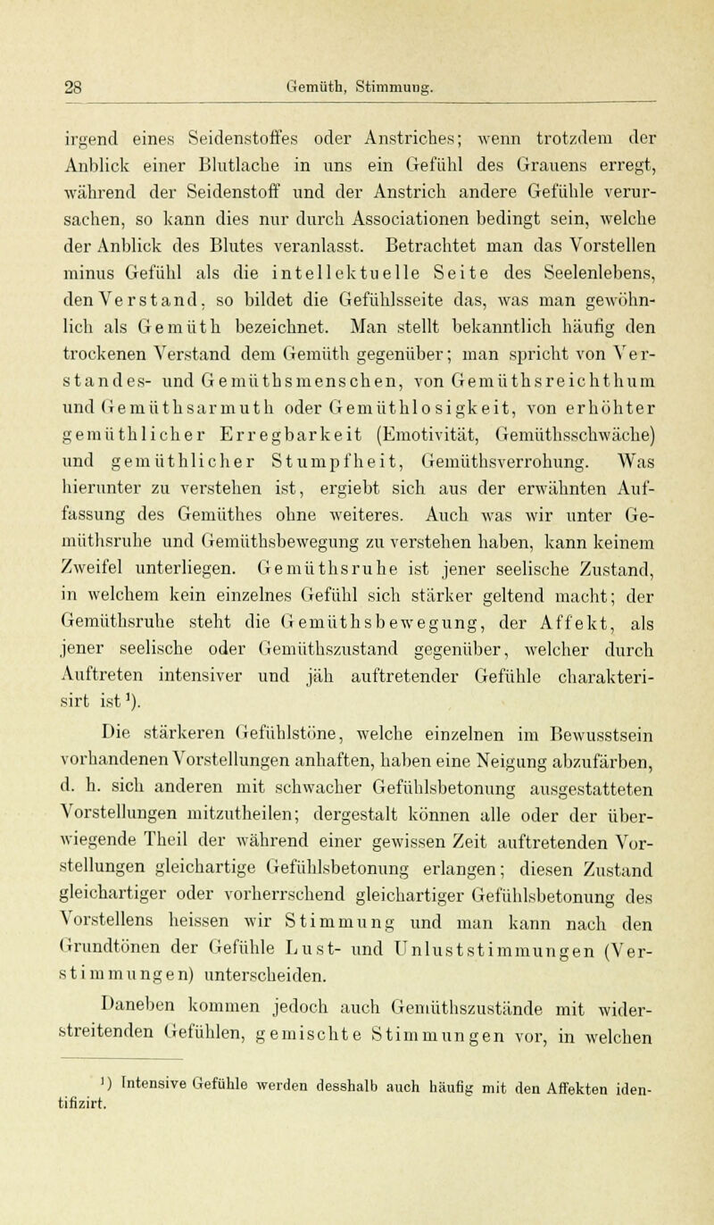 irgend eines Seidenstoffes oder Anstriches; wenn trotzdem der Anblick einer Blutlache in uns ein Gefühl des Grauens erregt, während der Seidenstoff und der Anstrich andere Gefühle verur- sachen, so kann dies nur durch Associationen bedingt sein, welche der Anblick des Blutes veranlasst. Betrachtet man das Vorstellen minus Gefühl als die intellektuelle Seite des Seelenlebens, den Verstand, so bildet die Gefühlsseite das, was man gewöhn- lich als Gemüth bezeichnet. Man stellt bekanntlich häufig den trockenen Verstand dem Gemüth gegenüber; man spricht von Ver- standes- und Gemüthsmenschen, von Gemüthsreichthum und Gemüthsarmuth oder Gemüthlosigkeit, von erhöhter gemüthlicher Erregbarkeit (Emotivität, Gemüthsschwäche) und gemüthlicher Stumpfheit, Gemüthsverrohung. Was hierunter zu verstehen ist, ergiebt sich aus der erwähnten Auf- fassung des Gemüthes ohne weiteres. Auch was wir unter Ge- müthsruhe und Gemüthsbewegung zu verstehen haben, kann keinem Zweifel unterliegen. Gemüthsruhe ist jener seelische Zustand, in welchem kein einzelnes Gefühl sich stärker geltend macht; der Gemüthsruhe steht die Gemüthsbewegung, der Affekt, als jener seelische oder Gemüthszustand gegenüber, welcher durch Auftreten intensiver und jäh auftretender Gefühle charakteri- sirt ist1). Die stärkeren Gefühlstöne, welche einzelnen im Bewusstsein vorhandenen Vorstellungen anhaften, haben eine Neigung abzufärben, d. h. sich anderen mit schwacher Gefühlsbetonung ausgestatteten Vorstellungen mitzutheilen; dergestalt können alle oder der über- wiegende Theil der während einer gewissen Zeit auftretenden Vor- stellungen gleichartige Gefühlsbetonung erlangen; diesen Zustand gleichartiger oder vorherrschend gleichartiger Gefühlsbetonung des Vorstellens heissen wir Stimmung und man kann nach den Grundtönen der Gefühle Lust- und Unlust st immun gen (Ver- stimmungen) unterscheiden. Daneben kommen jedoch auch Gemüthszustände mit wider- streitenden Gefühlen, gemischte Stimmungen vor, in welchen ') Intensive Gefühle werden desshalb auch häufig mit den Affekten iden- tifizirt.