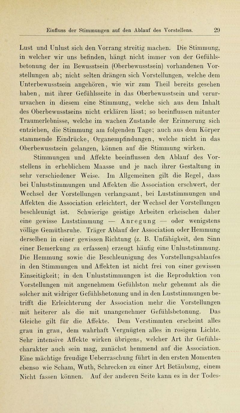 Lust und Unlust sich den Vorrang streitig machen. Die Stimmung, in welcher wir uns befinden, hängt nicht immer von der Gefühls- betonung der im Bewusstsein (Oberbewusstsein) vorhandenen Vor- stellungen ab; nicht selten drängen sich Vorstellungen, welche dem Unterbewusstsein angehören, wie wir zum Theil bereits gesehen haben, mit ihrer Gefühlsseite in das Oberbewusstsein und verur- ursachen in diesem eine Stimmung, welche sich aus dem Inhalt des Oberbewusstseins nicht erklären lässt; so beeinflussen mitunter Traumerlebnisse, welche im wachen Zustande der Erinnerung sich entziehen, die Stimmung am folgenden Tage; auch aus dem Körper stammende Eindrücke, Organempfindungen, welche nicht in das Oberbewusstsein gelangen, können auf die Stimmung wirken. Stimmungen und Affekte beeinflussen den Ablauf des Vor- stellens in erheblichem Maasse und je nach ihrer Gestaltung in sehr verschiedener Weise. Im Allgemeinen gilt die Regel, dass bei Unluststimmungen und Affekten die Association erschwert, der Wechsel der Vorstellungen verlangsamt, bei Luststimmungen und Affekten die Association erleichtert, der Wechsel der Vorstellungen beschleunigt ist. Schwierige geistige Arbeiten erheischen daher eine gewisse Luststimmung — Anregung — oder wenigstens völlige Gemüthsruhe. Träger Ablauf der Association oder Hemmung derselben in einer gewissen Richtung (z. B. Unfähigkeit, den Sinn einer Bemerkung zu erfassen) erzeugt häufig eine Unluststimmung. Die Hemmung sowie die Beschleunigung des Vorstellungsablaufes in den Stimmungen und Affekten ist nicht frei von einer gewissen Einseitigkeit; in den Unluststimmungen ist die Reproduktion von Vorstellungen mit angenehmem Gefühlston mehr gehemmt als die solcher mit widriger Gefühlsbetonung und in den Luststimmungen be- trifft die Erleichterung der Association mehr die Vorstellungen mit heiterer als die mit unangenehmer Gefühlsbetonung. Das Gleiche gilt für die Affekte. Dem Verstimmten erscheint alles grau in grau, dem wahrhaft Vergnügten alles in rosigem Lichte. Sehr intensive Affekte wirken übrigens, welcher Art ihr Gefühls- charakter auch sein mag, zunächst hemmend auf die Association. Eine mächtige freudige Ueberraschung führt in den ersten Momenten ebenso wie Scham, Wuth, Schrecken zu einer Art Betäubung, einem Nicht fassen können. Auf der anderen Seite kann es in der Todes-
