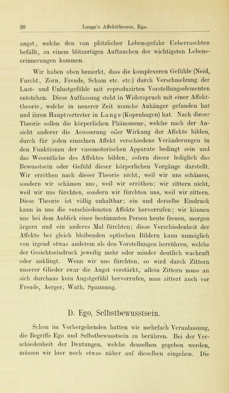 angst, welche den von plötzlicher Lebensgefahr Ueberraschten befällt, zu einem blitzartigen Auftauchen der wichtigsten Lebens- erinnerungen kommen. Wir haben oben bemerkt, dass die komplexeren Gefühle (Neid, Furcht, Zorn, Freude, Scham etc. etc.) durch Verschmelzung der Lust- und Unlustgefühle mit reproduzirten Vorstellungselementen entstehen. Diese Auffassung steht in Widerspruch mit einer Affekt- theorie, welche in neuerer Zeit manche Anhänger gefunden hat und ihren Hauptvertreter in Lange (Kopenhagen) hat. Nach dieser Theorie sollen die körperlichen Phänomene, welche nach der An- sicht anderer die Aeusserung oder Wirkung der Affekte bilden, durch für jeden einzelnen Affekt verschiedene Veränderungen in den Funktionen der vasomotorischen Apparate bedingt sein und das Wesentliche des Affektes bilden, sofern dieser lediglich das Bewusstsein oder Gefühl dieser körperlichen Vorgänge darstellt. Wir erröthen nach dieser Theorie nicht, weil wir uns schämen, sondern wir schämen uns, weil wir erröthen; wir zittern nicht, weil wir uns fürchten, sondern wir fürchten uns, weil wir zittern. Diese Theorie ist völlig unhaltbar; ein und derselbe Eindruck kann in uns die verschiedensten Affekte hervorrufen; wir können uns bei dem Anblick einer bestimmten Person heute freuen, morgen ärgern und ein anderes Mal fürchten; diese Verschiedenheit der Affekte bei gleich bleibenden optischen Bildern kann unmöglich von irgend etwas anderem als den Vorstellungen herrühren, welche der Gesichtseindruck jeweilig mehr oder minder deutlich wachruft oder anklingt. Wenn wir uns fürchten, so wird durch Zittern unserer Glieder zwar die Angst verstärkt, allein Zittern muss an sich durchaus kein Angstgefühl hervorrufen, man zittert auch vor Freude, Aerger, Wuth, Spannung. D. Ego, Selbstbewusstsein. Schon im Vorhergehenden hatten wir mehrfach Veranlassung, die Begriffe Ego und Selbstbewusstsein zu berühren. Bei der Ver- schiedenheit der Deutungen, welche denselben gegeben werden, müssen wir hier noch etwas näher auf dieselben eingehen. Die