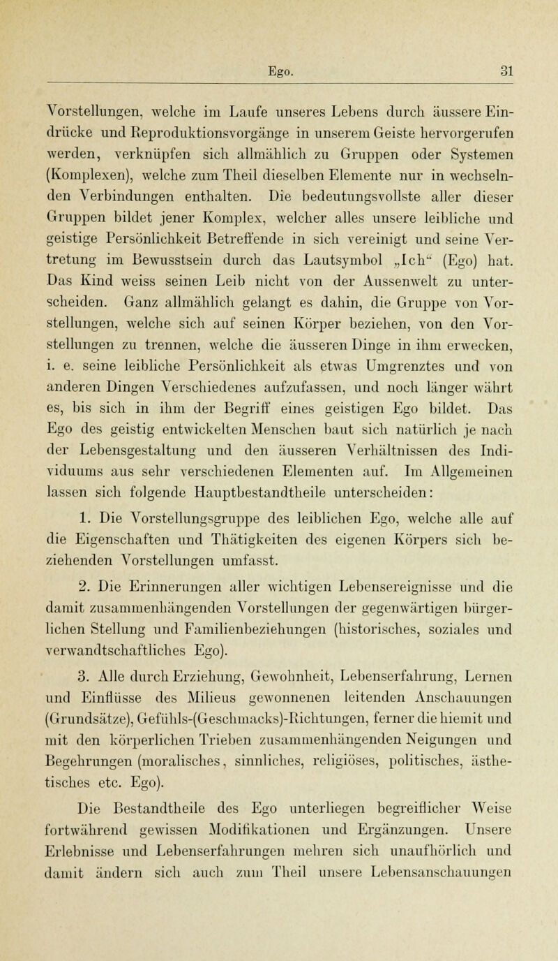 Vorstellungen, welche im Laufe unseres Lebens durch äussere Ein- drücke und Reproduktionsvorgänge in unserem Geiste hervorgerufen werden, verknüpfen sich allmählich zu Gruppen oder Systemen (Komplexen), welche zum Theil dieselben Elemente nur in wechseln- den Verbindungen enthalten. Die bedeutungsvollste aller dieser Gruppen bildet jener Komplex, welcher alles unsere leibliche und geistige Persönlichkeit Betreffende in sich vereinigt und seine Ver- tretung im Bewusstsein durch das Lautsymbol „Ich (Ego) hat. Das Kind weiss seinen Leib nicht von der Aussenwelt zu unter- scheiden. Ganz allmählich gelangt es dahin, die Gruppe von Vor- stellungen, welche sich auf seinen Körper beziehen, von den Vor- stellungen zu trennen, welche die äusseren Dinge in ihm erwecken, i. e. seine leibliche Persönlichkeit als etwas Umgrenztes und von anderen Dingen Verschiedenes aufzufassen, und noch länger währt es, bis sich in ihm der Begriff eines geistigen Ego bildet. Das Ego des geistig entwickelten Menschen baut sich natürlich je nach der Lebensgestaltung und den äusseren Verhältnissen des Indi- viduums aus sehr verschiedenen Elementen auf. Im Allgemeinen lassen sich folgende Hauptbestandtheile unterscheiden: 1. Die Vorstellungsgruppe des leiblichen Ego, welche alle auf die Eigenschaften und Thätigkeiten des eigenen Körpers sich be- ziehenden Vorstellungen umfasst. 2. Die Erinnerungen aller wichtigen Lebensereignisse und die damit zusammenhängenden Vorstellungen der gegenwärtigen bürger- lichen Stellung und Familienbeziehungen (historisches, soziales und verwandtschaftliches Ego). 3. Alle durch Erziehung, Gewohnheit, Lebenserfahrung, Lernen und Einflüsse des Milieus gewonnenen leitenden Anschauungen (Grundsätze), Gefühls-(Geschmacks)-Richtungen, ferner die hiemit und mit den körperlichen Trieben zusammenhängenden Neigungen und Begehrungen (moralisches, sinnliches, religiöses, politisches, ästhe- tisches etc. Ego). Die Bestandtheile des Ego unterliegen begreiflicher Weise fortwährend gewissen Modifikationen und Ergänzungen. Unsere Erlebnisse und Lebenserfahrungen mehren sich unaufhörlich und j& damit ändern sich auch zum Theil unsere Lebensanschauungen