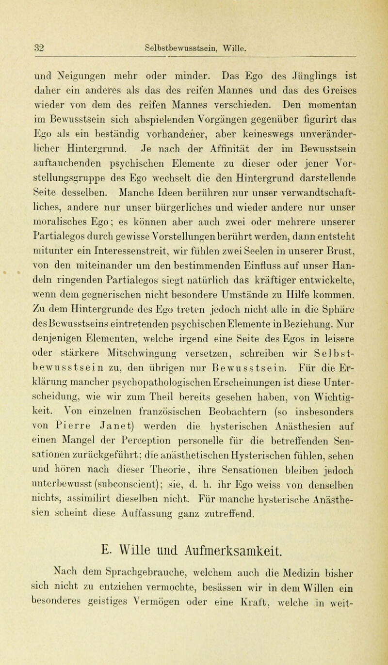 und Neigungen mehr oder minder. Das Ego des Jünglings ist daher ein anderes als das des reifen Mannes und das des Greises wieder von dem des reifen Mannes verschieden. Den momentan im Bewusstsein sich abspielenden Vorgängen gegenüber figurirt das Ego als ein beständig vorhandener, aber keineswegs unveränder- licher Hintergrund. Je nach der Affinität der im Bewusstsein auftauchenden psychischen Elemente zu dieser oder jener Vor- stellungsgruppe des Ego wechselt die den Hintergrund darstellende Seite desselben. Manche Ideen berühren nur unser verwandtschaft- liches, andere nur unser bürgerliches und wieder andere nur unser moralisches Ego; es können aber auch zwei oder mehrere unserer Partialegos durch gewisse Vorstellungen berührt werden, dann entsteht mitunter ein Interessenstreit, wir fühlen zwei Seelen in unserer Brust, von den miteinander um den bestimmenden Einrluss auf unser Han- deln ringenden Partialegos siegt natürlich das kräftiger entwickelte, wenn dem gegnerischen nicht besondere Umstände zu Hilfe kommen. Zu dem Hintergründe des Ego treten jedoch nicht alle in die Sphäre desBewusstseins eintretenden psychischen Elemente in Beziehung. Nur denjenigen Elementen, welche irgend eine Seite des Egos in leisere oder stärkere Mitschwingung versetzen, schreiben wir Selbst- bewusstsein zu, den übrigen nur Bewusstsein. Für die Er- klärung mancher psychopathologischen Erscheinungen ist diese Unter- scheidung, wie wir zum Theil bereits gesehen haben, von Wichtig- keit. Von einzelnen französischen Beobachtern (so insbesonders von Pierre Janet) werden die hysterischen Anästhesien auf einen Mangel der Perception personelle für die betreffenden Sen- sationen zurückgeführt; die anästhetischenHysterischen fühlen, sehen und hören nach dieser Theorie, ihre Sensationen bleiben jedoch unterbewusst (subconscient); sie, d. h. ihr Ego weiss von denselben nichts, assimilirt dieselben nicht. Für manche hysterische Anästhe- sien scheint diese Auffassung ganz zutreffend. E. Wille und Aufmerksamkeit. Nach dem Sprachgebrauche, welchem auch die Medizin bisher sich nicht zu entziehen vermochte, besässen wir in dem Willen ein besonderes geistiges Vermögen oder eine Kraft, welche in weit-