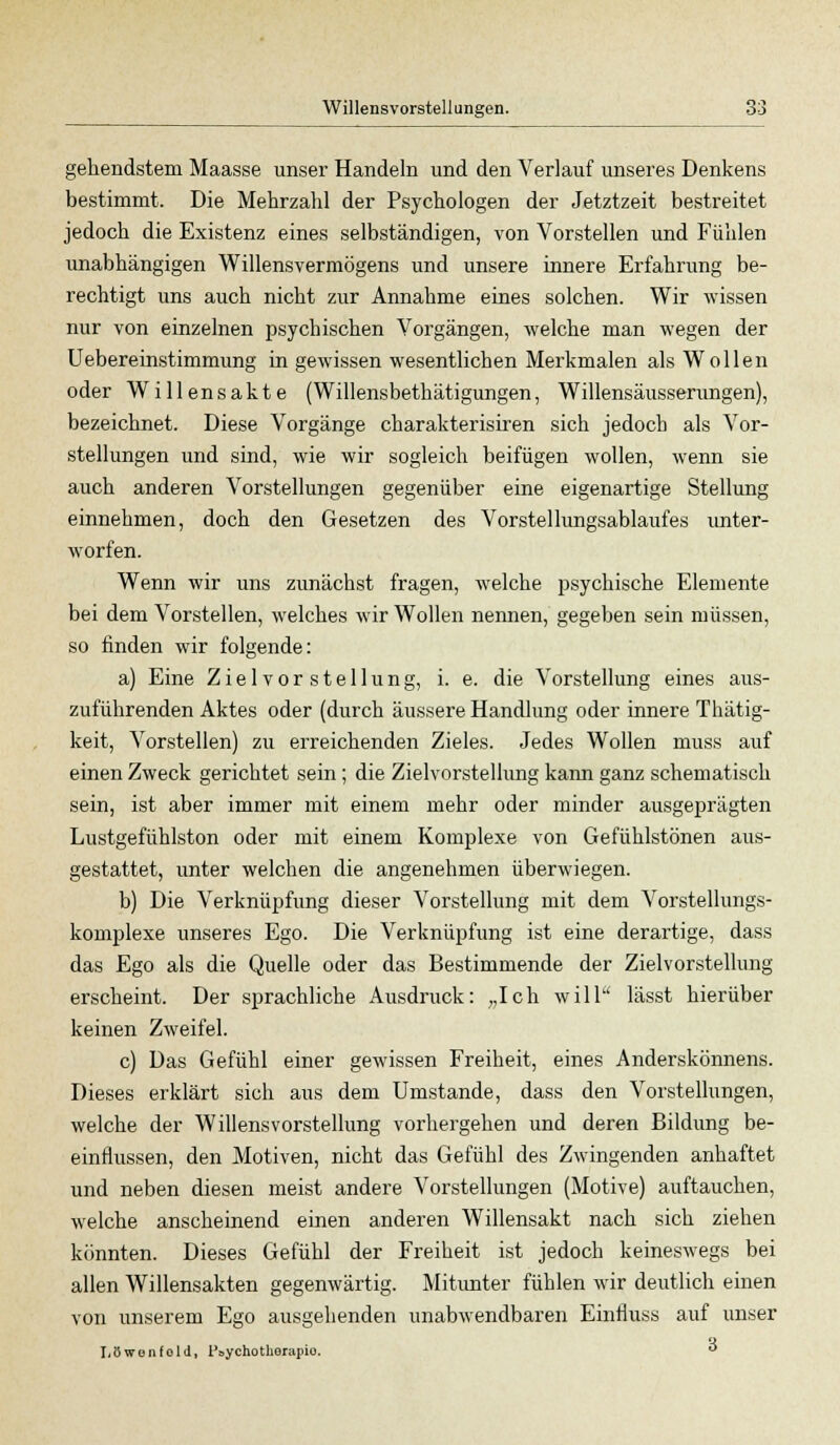 gellendstem Maasse unser Handeln und den Verlauf unseres Denkens bestimmt. Die Mehrzahl der Psychologen der Jetztzeit bestreitet jedoch die Existenz eines selbständigen, von Vorstellen und Fühlen unabhängigen Willensvermögens und unsere innere Erfahrung be- rechtigt uns auch nicht zur Annahme eines solchen. Wir wissen nur von einzelnen psychischen Vorgängen, welche man wegen der Uebereinstimmung in gewissen wesentlichen Merkmalen als Wollen oder Willensakte (Willensbethätigungen, Willensäusserungen), bezeichnet. Diese Vorgänge charakterisiren sich jedoch als Vor- stellungen und sind, wie wir sogleich beifügen wollen, wenn sie auch anderen Vorstellungen gegenüber eine eigenartige Stellung einnehmen, doch den Gesetzen des Vorstellungsablaufes unter- worfen. Wenn wir uns zunächst fragen, welche psychische Elemente bei dem Vorstellen, welches wir Wollen nennen, gegeben sein müssen, so finden wir folgende: a) Eine Z i e 1 v o r s t e 11 u n g, i. e. die Vorstellung eines aus- zuführenden Aktes oder (durch äussere Handlung oder innere Thätig- keit, Vorstellen) zu erreichenden Zieles. Jedes Wollen muss auf einen Zweck gerichtet sein; die Zielvorstellung kann ganz schematisch sein, ist aber immer mit einem mehr oder minder ausgeprägten Lustgefühlston oder mit einem Komplexe von Gefühlstönen aus- gestattet, unter welchen die angenehmen überwiegen. b) Die Verknüpfung dieser Vorstellung mit dem Vorstellungs- komplexe unseres Ego. Die Verknüpfung ist eine derartige, dass das Ego als die Quelle oder das Bestimmende der Zielvorstellung erscheint. Der sprachliche Ausdruck: „Ich will lässt hierüber keinen Zweifel. c) Das Gefühl einer gewissen Freiheit, eines Anderskönnens. Dieses erklärt sich aus dem Umstände, dass den Vorstellungen, welche der Willensvorstellung vorhergehen und deren Bildung be- einflussen, den Motiven, nicht das Gefühl des Zwingenden anhaftet und neben diesen meist andere Vorstellungen (Motive) auftauchen, welche anscheinend einen anderen Willensakt nach sich ziehen könnten. Dieses Gefühl der Freiheit ist jedoch keineswegs bei allen Willensakten gegenwärtig. Mitunter fühlen wir deutlich einen von unserem Ego ausgehenden unabwendbaren Einfluss auf unser Löwenfold, Psychotherapie.