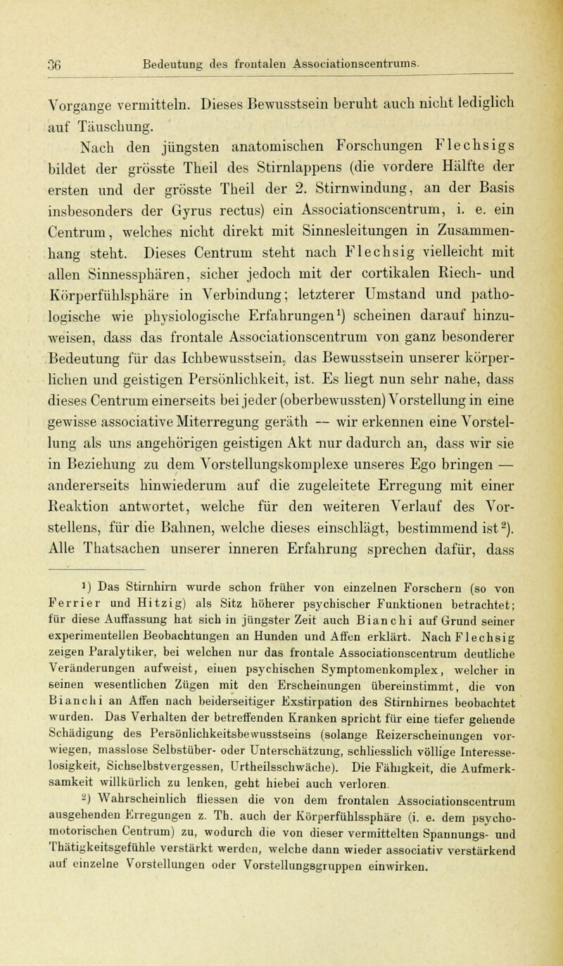 Vorgange vermitteln. Dieses Bewusstsein beruht auch nicht lediglich auf Täuschung. Nach den jüngsten anatomischen Forschungen Flechsigs bildet der grösste Theil des Stirnlappens (die vordere Hälfte der ersten und der grösste Theil der 2. Stirnwindung, an der Basis insbesonders der Gyrus rectus) ein Associationscentrum, i. e. ein Centrum, welches nicht direkt mit Sinnesleitungen in Zusammen- hang steht. Dieses Centrum steht nach Flechsig vielleicht mit allen Sinnessphären, sicher jedoch mit der cortikalen Riech- und Körperfühlsphäre in Verbindung; letzterer Umstand und patho- logische wie physiologische Erfahrungen1) scheinen darauf hinzu- weisen, dass das frontale Associationscentrum von ganz besonderer Bedeutung für das Ichbewusstsein« das Bewusstsein unserer körper- lichen und geistigen Persönlichkeit, ist. Es liegt nun sehr nahe, dass dieses Centrum einerseits beijeder(oberbewTussten) Vorstellung in eine gewisse associative Miterregung geräth — wir erkennen eine Vorstel- lung als uns angehörigen geistigen Akt nur dadurch an, dass wir sie in Beziehung zu dem Vorstellungskomplexe unseres Ego bringen — andererseits hinwiederum auf die zugeleitete Erregung mit einer Reaktion antwortet, welche für den weiteren Verlauf des Vor- stellens, für die Bahnen, welche dieses einschlägt, bestimmend ist2). Alle Thatsachen unserer inneren Erfahrung sprechen dafür, dass ]) Das Stirnhirn wurde schon früher von einzelnen Forschern (so von Perrier und Hitzig) als Sitz höherer psychischer Funktionen betrachtet; für diese Auffassung hat sich in jüngster Zeit auch Bianchi auf Grund seiner experimentellen Beobachtungen an Hunden und Affen erklärt. Nach Flechsig zeigen Paralytiker, bei welchen nur das frontale Associationscentrum deutliche Veränderungen aufweist, einen psychischen Symptomenkomplex, welcher in seinen wesentlichen Zügen mit den Erscheinungen übereinstimmt, die von Bianchi an Affen nach beiderseitiger Exstirpation des Stirnhirnes beobachtet wurden. Das Verhalten der betreffenden Kranken spricht für eine tiefer gehende Schädigung des Persönlichkeitsbewusstseins (solange Reizerscheinungen vor- wiegen, masslose Selbstüber- oder Unterschätzung, schliesslich völlige Interesse- losigkeit, Sichselbstvergessen, Urtheilsschwäche). Die Fähigkeit, die Aufmerk- samkeit willkürlich zu lenken, geht hiebei auch verloren. *) Wahrscheinlich fliessen die von dem frontalen Associationscentrum ausgehenden Erregungen z. Th. auch der Körperfühlssphäre (i. e. dem psycho- motorischen Centrum) zu, wodurch die von dieser vermittelten Spannungs- und Tbätigkeitsgefühle verstärkt werden, welche dann wieder associativ verstärkend auf einzelne Vorstellungen oder Vorstellungsgruppen einwirken.