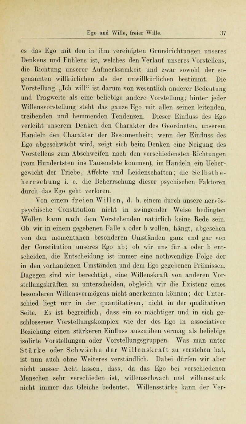 es das Ego mit den in ihm vereinigten Grundrichtungen unseres Denkens und Fühlens ist, welches den Verlauf unseres Vorstellens, die Richtung unserer Aufmerksamkeit und zwar sowohl der so- genannten willkürlichen als der unwillkürlichen bestimmt. Die Vorstellung „Ich will ist darum von wesentlich anderer Bedeutung und Tragweite als eine beliebige andere Vorstellung; hinter jeder Willensvorstellung steht das ganze Ego mit allen seinen leitenden, treibenden und hemmenden Tendenzen. Dieser Einfluss des Ego verleiht unserem Denken den Charakter des Geordneten, unserem Handeln den Charakter der Besonnenheit; wenn der Einfluss des Ego abgeschwächt wird, zeigt sich beim Denken eine Neigung des Vorstellens zum Abschweifen nach den verschiedensten Richtungen (vom Hundertsten ins Tausendste kommen), im Handeln ein Ueber- gewicht der Triebe, Affekte und Leidenschaften; die Selbstbe- herrschung i. e. die Beherrschung dieser psychischen Faktoren durch das Ego geht verloren. Von einem freien Willen, d. h. einem durch unsere nervös- psychische Constitution nicht in zwingender Weise bedingten Wollen kann nach dem Vorstehenden natürlich keine Rede sein. Ob wir in einem gegebenen Falle a oder b wollen, hängt, abgesehen von den momentanen besonderen Umständen ganz und gar von der Constitution unseres Ego ab; ob wir uns für a oder b ent- scheiden, die Entscheidung ist immer eine nothwendige Folge der in den vorhandenen Umständen und dem Ego gegebenen Prämissen. Dagegen sind wir berechtigt, eine Willenskraft von anderen Vor- stellungskräften zu unterscheiden, obgleich wir die Existenz eines besonderen Willensvermögens nicht anerkennen können; der Unter- schied liegt nur in der quantitativen, nicht in der qualitativen Seite. Es ist begreiflich, dass ein so mächtiger und in sich ge- schlossener Vorstellungskomplex wie der des Ego in associativer Beziehung einen stärkeren Einfluss auszuüben vermag als beliebige isolirte Vorstellungen oder Vorstellungsgruppen. Was man unter Stärke oder Schwäche der Willenskraft zu verstehen hat, ist nun auch ohne Weiteres verständlich. Dabei dürfen wir aber nicht ausser Acht lassen, dass, da das Ego bei verschiedenen Menschen sehr verschieden ist, willensschwach und willensstark nicht immer das Gleiche bedeutet. Willensstärke kann der Ver-