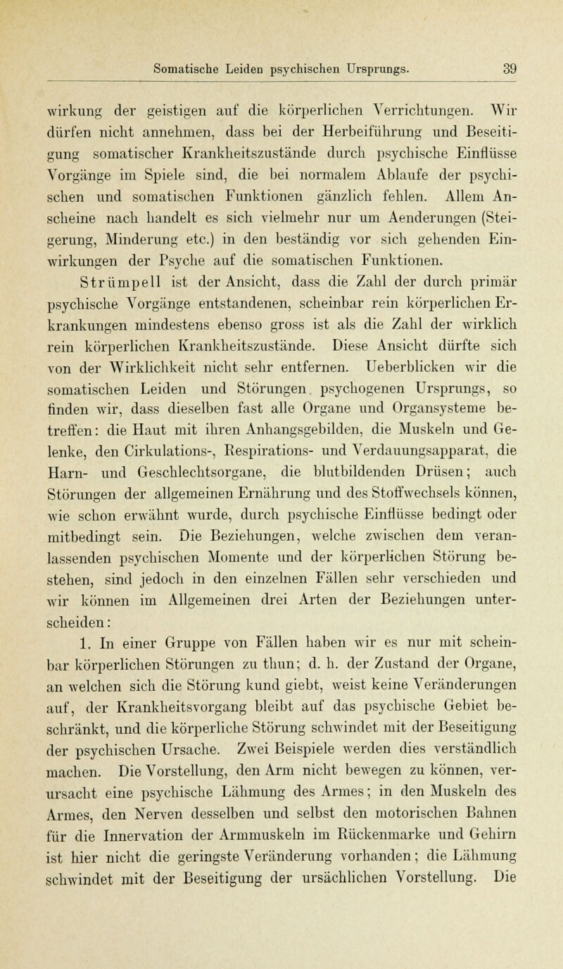 Wirkung der geistigen auf die körperlichen Verrichtungen. Wir dürfen nicht annehmen, dass bei der Herbeiführung und Beseiti- gung somatischer Ki'ankheitszustände durch psychische Einflüsse Vorgänge im Spiele sind, die bei normalem Ablaufe der psychi- schen und somatischen Funktionen gänzlich fehlen. Allem An- scheine nach handelt es sich vielmehr nur um Aenderungen (Stei- gerung, Minderung etc.) in den beständig vor sich gehenden Ein- wirkungen der Psyche auf die somatischen Funktionen. Strümpell ist der Ansicht, dass die Zahl der durch primär psychische Vorgänge entstandenen, scheinbar rein körperlichen Er- krankungen mindestens ebenso gross ist als die Zahl der wirklich rein körperlichen Krankheitszustände. Diese Ansicht dürfte sich von der Wirklichkeit nicht sehr entfernen. Ueberblicken wir die somatischen Leiden und Störungen psychogenen Ursprungs, so finden wir, dass dieselben fast alle Organe und Organsysteme be- treffen : die Haut mit ihren Anhangsgebilden, die Muskeln und Ge- lenke, den Cirkulations-, Respirations- und Verdauungsapparat, die Harn- und Geschlechtsorgane, die blutbildenden Drüsen; auch Störungen der allgemeinen Ernährung und des Stoffwechsels können, wie schon erwähnt wurde, durch psychische Einflüsse bedingt oder mitbedingt sein. Die Beziehungen, welche zwischen dem veran- lassenden psychischen Momente und der körperlichen Störung be- stehen, sind jedoch in den einzelnen Fällen sehr verschieden und wir können im Allgemeinen drei Arten der Beziehungen unter- scheiden : 1. In einer Gruppe von Fällen haben wir es nur mit schein- bar körperlichen Störungen zu thun; d. h. der Zustand der Organe, an welchen sich die Störung kund giebt, weist keine Veränderungen auf, der Krankheitsvorgang bleibt auf das psychische Gebiet be- schränkt, und die körperliche Störung schwindet mit der Beseitigung der psychischen Ursache. Zwei Beispiele werden dies verständlich machen. Die Vorstellung, den Arm nicht bewegen zu können, ver- ursacht eine psychische Lähmung des Armes; in den Muskeln des Armes, den Nerven desselben und selbst den motorischen Bahnen für die Innervation der Armmuskeln im Rückenmarke und Gehirn ist hier nicht die geringste Veränderung vorhanden; die Lähmung schwindet mit der Beseitigung der ursächlichen Vorstellung. Die