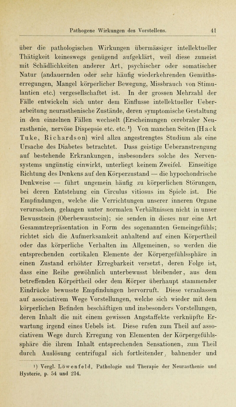 über die pathologischen Wirkungen übermässiger intellektueller Thätigkeit keineswegs genügend aufgeklärt, weil diese zumeist mit Schädlichkeiten anderer Art, psychischer oder somatischer Natur (andauernden oder sehr häufig wiederkehrenden Gemüths- erregungen, Mangel körperlicher Bewegung, Missbrauch von Stimu- lantien etc.) vergesellschaftet ist. In der grossen Mehrzahl der Fälle entwickeln sich unter dem Einflüsse intellektueller Ueber- arbeitung neurasthenische Zustände, deren symptomische Gestaltung in den einzelnen Fällen wechselt (Erscheinungen cerebraler Neu- rasthenie, nervöse Dispepsie etc. etc.') Von manchen Seiten (Hack Tuke, Richardson) wird allzu angestrengtes Studium als eine Ursache des Diabetes betrachtet. Dass geistige Ueberanstrengung auf bestehende Erkrankungen, insbesonders solche des Nerven- systems ungünstig einwirkt, unterliegt keinem Zweifel. Einseitige Richtung des Denkens auf den Körperzustand — die hypochondrische Denkweise — führt ungemein häufig zu körperlichen Störungen, bei deren Entstehung ein Circulus vitiosus im Spiele ist. Die Empfindungen, welche die Verrichtungen unserer inneren Organe verursachen, gelangen unter normalen Verhältnissen nicht in unser Bewusstsein (Oberbewusstsein); sie senden in dieses nur eine Art Gesammtrepräsentation in Form des sogenannten Gemeingefühls; richtet sich die Aufmerksamkeit anhaltend auf einen Körpertheil oder das körperliche Verhalten im Allgemeinen, so werden die entsprechenden cortikalen Elemente der Körpergefühlssphäre in einen Zustand erhöhter Erregbarkeit versetzt, deren Folge ist, dass eine Reihe gewöhnlich unterbewusst bleibender, aus dem betreffenden Körpertheil oder dem Körper überhaupt stammender Eindrücke bewusste Empfindungen hervorruft. Diese veranlassen auf associativem Wege Vorstellungen, welche sich wieder mit dem körperlichen Befinden beschäftigen und insbesonders Vorstellungen, deren Inhalt die mit einem gewissen Angstaffekte verknüpfte Er- wartung irgend eines Uebels ist. Diese rufen zum Theil auf asso- ciativem Wege durch Erregung von Elementen der Körpergefühls- sphäre die ihrem Inhalt entsprechenden Sensationen, zum Theil durch Auslösung centrifugal sich fortleitender; bahnender und ') Vergl. Löwenfeld, Pathologie und Therapie der Neurasthenie und Hysterie, p. 54 und 214.