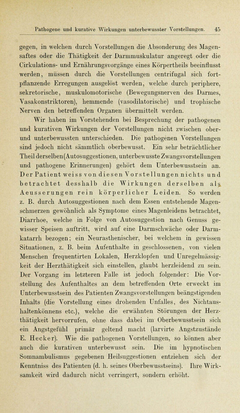 gegen, in welchen durch Vorstellungen die Absonderung des Magen- saftes oder die Thätigkeit der Darinniuskulatur angeregt oder die Cirkulations- und Ernäkrungsvorgänge eines Körpertheils beeinflusst werden, müssen durch die Vorstellungen centrifugal sich fort- pflanzende Erregungen ausgelöst werden, welche durch perij^here, sekretorische, muskulomotorische (Bewegungsnerven des Darmes, Vasakonstriktoren), hemmende (vasodilatorische) und trophische Nerven den betreffenden Organen übermittelt werden. Wir haben im Vorstehenden bei Besprechung der pathogenen und kurativen Wirkungen der Vorstellungen nicht zwischen ober- und unterbewussten unterschieden. Die pathogenen Vorstellungen sind jedoch nicht sämmtlich oberbewusst. Ein sehr beträchtlicher Theil derselben(Autosuggestionen, unterbewusste Zwangsvorstellungen und pathogene Erinnerungen) gehört dem Unterbewusstsein an. Der Patient weiss von diesen Vorstellungen nichts und betrachtet desshalb die Wirkungen derselben als. Aeusserungen rein körperlicher Leiden. So werden z. B. durch Autosuggestionen nach dem Essen entstehende Magen- schmerzen gewöhnlich als Symptome eines Magenleidens betrachtet, Diarrhoe, welche in Folge von Autosuggestion nach Genuss ge- wisser Speisen auftritt, wird auf eine Darmschwäche oder Darm- katarrh bezogen; ein Neurasthenischer, bei welchem in gewissen Situationen, z. B. beim Aufenthalte in geschlossenen, von vielen Menschen frequentirten Lokalen, Herzklopfen und Unregelmässig- keit der Herzthätigkeit sich einstellen, glaubt herzleidend zu sein. Der Vorgang im letzteren Falle ist jedoch folgender: Die Vor- stellung des Aufenthaltes an dem betreffenden Orte erweckt im Unterbewusstsein des Patienten Zwangsvorstellungen beängstigenden Inhalts (die Vorstellung eines drohenden Unfalles, des Nichtaus- haltenkönnens etc.), welche die erwähnten Störungen der Herz- thätigkeit hervorrufen, ohne dass dabei im Oberbewusstsein sich ein Angstgefühl primär geltend macht (larvirte Angstzustände E. Heck er). Wie die pathogenen Vorstellungen, so können aber auch die kurativen unterbewusst sein. Die im hypnotischen Somnambulismus gegebenen Heilsuggestionen entziehen sich der Kenntniss des Patienten (d. h. seines Oberbewusstseins). Ihre Wirk- samkeit wird dadurch nicht verringert, sondern erhöht.