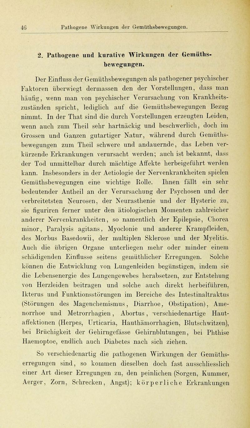 2. Pathogene und kurative Wirkungen der Gemüths- bewegungen. Der Einfluss der Gemüthsbewegungen als pathogener psychischer Faktoren überwiegt dermassen den der Vorstellungen, dass man häufig, wenn man von psychischer Verursachung von Krankheits- zuständen spricht, lediglich auf die Gemüthsbewegungen Bezug nimmt. In der That sind die durch Vorstellungen erzeugten Leiden, wenn auch zum Theil sehr hartnäckig und beschwerlich, doch im Grossen und Ganzen gutartiger Natur, während durch Gemüths- bewegungen zum Theil schwere und andauernde, das Leben ver- kürzende Erkrankungen verursacht werden; auch ist bekannt, dass der Tod unmittelbar durch mächtige Affekte herbeigeführt werden kann. Insbesondere in der Aetiologie der Nervenkrankheiten spielen Gemüthsbewegungen eine wichtige Rolle. Ihnen fällt ein sehr bedeutender Antheil an der Verursachung der Psychosen und der verbreitetsten Neurosen, der Neurasthenie und der Hysterie zu, sie figuriren ferner unter den ätiologischen Momenten zahlreicher anderer Nervenkrankheiten, so namentlich der Epilepsie, Chorea minor, Paralysis agitans, Myoclonie und anderer Krampfleiden, des Morbus Basedowii, der multiplen Sklerose und der Myelitis. Auch die übrigen Organe unterliegen mehr oder minder einem schädigenden Einflüsse seitens gemüthlicher Erregungen. Solche können die Entwicklung von Lungenleiden begünstigen, indem sie die Lebensenergie des Lungengewebes herabsetzen, zur Entstehung von Herzleiden beitragen und solche auch direkt herbeiführen, Ikterus und Funktionsstörungen im Bereiche des Intestinaltraktus (Störungen des Magenchemismus, Diarrhoe, Obstipation), Ame- norrhoe und Metrorrhagien, Abortus, verschiedenartige Haut- affektionen (Herpes, Urticaria, Hauthämorrhagien, Blutschwitzen), bei Brüchigkeit der Gehirngefässe Gehirnblutungen, bei Phthise Haemoptoe, endlich auch Diabetes nach sich ziehen. So verschiedenartig die pathogenen Wirkungen der Gemüths- erregungen sind, so kommen dieselben doch fast ausschliesslich einer Art dieser Erregungen zu, den peinlichen (Sorgen, Kummer, Aerger, Zorn, Schrecken, Angst); körperliche Erkrankungen