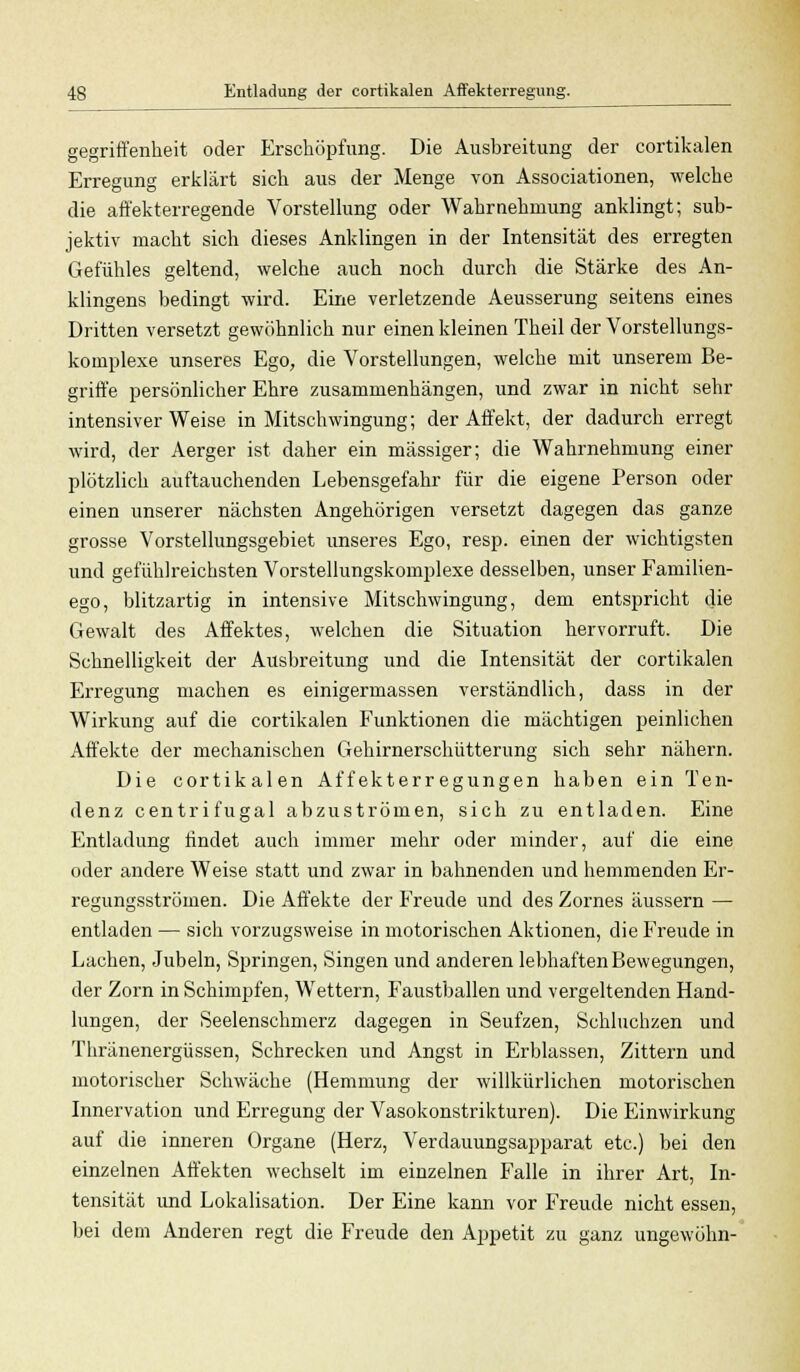 gegriffenheit oder Erschöpfung. Die Ausbreitung der cortikalen Erregung erklärt sich aus der Menge von Associationen, welche die affekterregende Vorstellung oder Wahrnehmung anklingt; sub- jektiv macht sich dieses Anklingen in der Intensität des erregten Gefühles geltend, welche auch noch durch die Stärke des An- klingens bedingt wird. Eine verletzende Aeusserung seitens eines Dritten versetzt gewöhnlich nur einen kleinen Theil der Vorstellungs- komplexe unseres Ego, die Vorstellungen, welche mit unserem Be- griffe persönlicher Ehre zusammenhängen, und zwar in nicht sehr intensiver Weise in Mitschwingung; der Affekt, der dadurch erregt wird, der Aerger ist daher ein massiger; die Wahrnehmung einer plötzlich auftauchenden Lebensgefahr für die eigene Person oder einen unserer nächsten Angehörigen versetzt dagegen das ganze grosse Vorstellungsgebiet unseres Ego, resp. einen der wichtigsten und gefühlreichsten Vorstellungskomplexe desselben, unser Familien- ego, blitzartig in intensive Mitschwingung, dem entspricht die Gewalt des Affektes, welchen die Situation hervorruft. Die Schnelligkeit der Ausbreitung und die Intensität der cortikalen Erregung machen es einigermassen verständlich, dass in der Wirkung auf die cortikalen Funktionen die mächtigen peinlichen Affekte der mechanischen Gehirnerschütterung sich sehr nähern. Die cortikalen Affekterregungen haben ein Ten- denz centrifugal abzuströmen, sich zu entladen. Eine Entladung findet auch immer mehr oder minder, auf die eine oder andere Weise statt und zwar in bahnenden und hemmenden Er- regungsströmen. Die Affekte der Freude und des Zornes äussern — entladen — sich vorzugsweise in motorischen Aktionen, die Freude in Lachen, Jubeln, Springen, Singen und anderen lebhaften Bewegungen, der Zorn in Schimpfen, Wettern, Faustballen und vergeltenden Hand- lungen, der Seelenschmerz dagegen in Seufzen, Schluchzen und Thränenergüssen, Schrecken und Angst in Erblassen, Zittern und motorischer Schwäche (Hemmung der willkürlichen motorischen Innervation und Erregung der Vasokonstrikturen). Die P^inwirkung auf die inneren Organe (Herz, Verdauungsapparat etc.) bei den einzelnen Affekten wechselt im einzelnen Falle in ihrer Art, In- tensität und Lokalisation. Der Eine kann vor Freude nicht essen, bei dem Anderen regt die Freude den Appetit zu ganz ungewöhn-